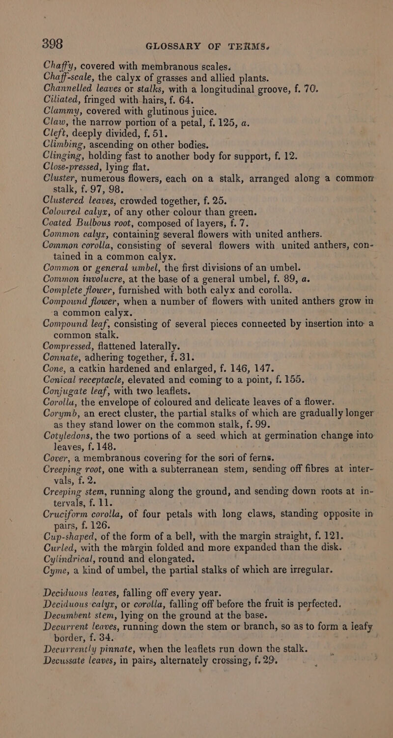 Chaffy, covered with membranous scales. Chaff-scale, the calyx of grasses and allied plants. Channelled leaves or stalks, with a longitudinal groove, f. 70. Ciliated, frmged with hairs, f. 64. Clammy, covered with glutinous juice. Claw, the narrow portion of a petal, f. 125, a. Cleft, deeply divided, f. 51. Climbing, ascending on other bodies. Clinging, holding fast to another body for support, f. 12. Close-pressed, lying flat. Cluster, numerous flowers, each on a stalk, arranged along a2 commor stalk, f. 97, 98. Clustered leaves, crowded together, f. 25. Coloured calyx, of any other colour than green. Coated Bulbous root, composed of layers, f. 7. Common calyx, containing several flowers with united anthers. Common. corolla, consisting of several flowers with united anthers, con- tained in a common calyx. Common or general umbel, the first divisions of an umbel. Common involucre, at the base of a general umbel, f. 89, a. Complete flower, furnished with both calyx and corolla. Compound flower, when a number of flowers with united anthers grow in a common calyx. Compound leaf, consisting of several pieces connected by insertion into a common stalk. Compressed, flattened laterally. Connate, adhermg together, f. 31. Cone, a catkin hardened and enlarged, f. 146, 147. Conical receptacle, elevated and coming to a point, f. 155. Conjugate leaf, with two leaflets. Corolla, the envelope of coloured and delicate leaves of a flower. Corymb, an erect cluster, the partial stalks of which are gradually longer as they stand lower on the common stalk, f. 99. Cotyledons, the two portions of a seed which at germination change into leaves, f. 148. Cover, a membranous covering for the sori of ferns. Creeping root, one with a subterranean stem, sending off fibres at inter- vals, f. 2. Creeping stem, running along the ground, and sending down roots at in- tervals, f. 11. Cruciform corolla, of four petals with long claws, standing opposite in pairs, f. 126. : Cup-shaped, of the form of a bell, with the margin straight, f. 121. Curled, with the margin folded and more expanded than the disk. Cylindrical, round and elongated. Cyme, a kind of umbel, the partial stalks of which are irregular. Deciduous leaves, falling off every year. Deciduous calyx, or corolla, falling off before the fruit is perfected. Decumbent stem, lying on the ground at the base. Decurrent leaves, running down the stem or branch, so as to form a leafy border, f. 34. Decurrently pinnate, when the leaflets run down the stalk. Decussate leaves, in pairs, alternately crossing, f. 29.