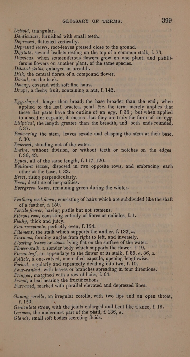 Delioid, triangular. Denticulate, furnished with small teeth. Depressed, flattened vertically. Depressed leaves, root-leaves pressed close to the ground. Digitate, several leaflets resting on the top of a common stalk, f. 73. Diecious, when stameniferous flowers grow on one plant, and pistilli- ferous flowers on another plant, of the same species. Dilated stalks, enlarged in breadth. Disk, the central florets of a compound flower. Dorsal, on the back. Downy, covered with soft fine hairs. Drupe, a fleshy fruit, containing a nut, f. 142. Egg-shaped, longer than broad, the base broader than the end; when applied to the leaf, bractea, petal, &amp;c. the term merely implies that these flat parts have the outline of an egg, f.36 ; but when applied to a seed or capsule, it means that they are truly the form of an egg. Elliptical, the length greater than the breadth, and both ends rounded, fo Is Embracing the stem, leaves sessile and clasping the stem at their base, f, 30. Emersed, standing out of the water. Entire, without division, or without teeth or notches on the edges f. 36, 43. Equal, all of the same length, f. 117, 120. Equitant leaves, disposed in two opposite rows, and embracing each other at the base, f. 33. Erect, rising perpendicularly. Even, destitute of inequalities. Evergreen leaves, remaining green during the winter. Feathery seed-down, consisting of hairs which are subdivided like the shaft of a feather, f. 150. Fertile flower, having pistils but not stamens. Fibrous root, consisting entirely of fibres or radicles, f. 1. Fleshy, thick and juicy. Flat receptacle, perfectly even, f. 154. Filament, the stalk which supports the anther, f. 133, a. Flexuous, forming angles from right to left, and inversely. Floating leaves or stems, lying flat on the surface of the water. Flower-stalk, a slender body which supports the flower, f. 19. Floral leaf, an appendage to the flower or its stalk, f. 85, a. 86, a, Follicle, a one-valved, one-celled capsule, opening lengthwise. Forked, regularly and repeatedly dividing into two, f. 10. Four-ranked, with leaves or branches spreading in four directions. Fringed, margined with a row of hairs, f. 64. Frond, a leaf bearing the fructification. Furrowed, marked with parallel elevated and depressed lines. Gaping corolla, an irregular corolla, with two lips and an open throat, f, 123. t Geniculate straw, with the joints enlarged and bent like a knee, f. 18. ermen, the undermost part of the pistil, f, 136, a. Glands, small soft bodies secreting fluids.