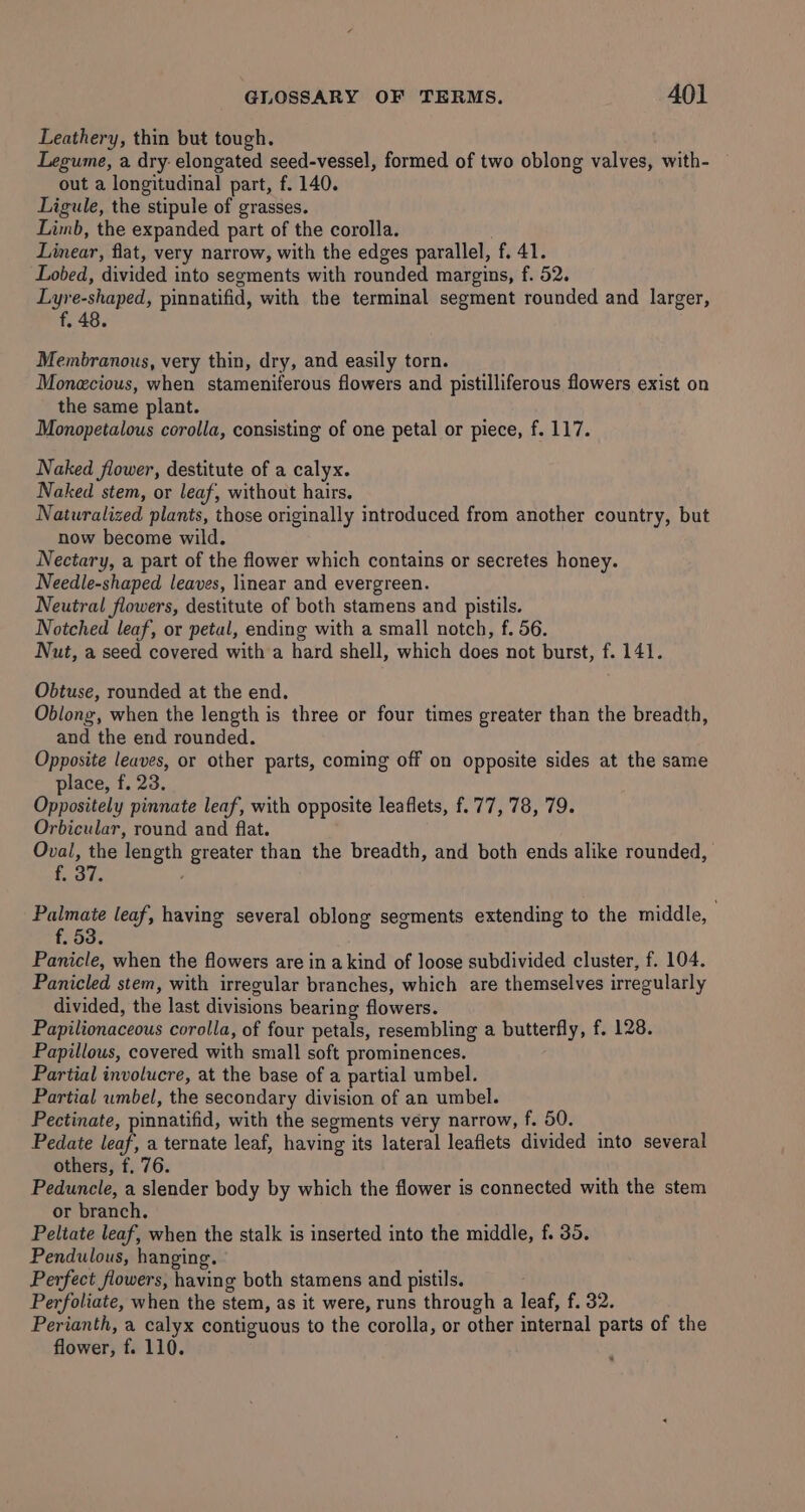 Leathery, thin but tough. Legume, a dry: elongated seed-vessel, formed of two oblong valves, with- out a longitudinal part, f. 140. Ligule, the stipule of grasses. Limb, the expanded part of the corolla. . Linear, flat, very narrow, with the edges parallel, f. 41. Lobed, divided into segments with rounded margins, f. 52. Lyre-shaped, pinnatifid, with the terminal segment rounded and larger, Membranous, very thin, dry, and easily torn. Monecious, when stameniferous flowers and pistilliferous flowers exist on the same plant. Monopetalous corolla, consisting of one petal or piece, f. 117. Naked flower, destitute of a calyx. Naked stem, or leaf, without hairs. Naturalized plants, those originally introduced from another country, but now become wild. Nectary, a part of the flower which contains or secretes honey. Needle-shaped leaves, linear and evergreen. Neutral flowers, destitute of both stamens and pistils. Notched leaf, or petal, ending with a small notch, f. 56. Nut, a seed covered with a hard shell, which does not burst, f. 141. Obtuse, rounded at the end. Oblong, when the length is three or four times greater than the breadth, and the end rounded. Opposite leaves, or other parts, coming off on opposite sides at the same place, f. 23. Oppositely pinnate leaf, with opposite leaflets, f.77, 78, 79. Orbicular, round and flat. Oval, the length greater than the breadth, and both ends alike rounded, aye Palmate leaf, having several oblong serments extending to the middle, f. 53. Panicle, when the flowers are in a kind of loose subdivided cluster, f. 104. Panicled stem, with irregular branches, which are themselves irregularly divided, the last divisions bearing flowers. Papilionaceous corolla, of four petals, resembling a butterfly, f. 128. Papillous, covered with small soft prominences. Partial involucre, at the base of a partial umbel. Partial wmbel, the secondary division of an umbel. Pectinate, pinnatifid, with the segments very narrow, f. 50. Pedate leaf, a ternate leaf, having its lateral leaflets divided into several others, f. 76. Peduncle, a slender body by which the flower is connected with the stem or branch. Peltate leaf, when the stalk is inserted into the middle, f. 35. Pendulous, hanging. Perfect flowers, having both stamens and pistils. Perfoliate, when the stem, as it were, runs through a leaf, f. 32. Perianth, a calyx contiguous to the corolla, or other internal parts of the flower, f. 110.