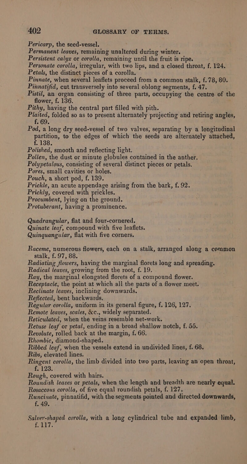 Pericarp, the seed-vessel. Permanent leaves, remaining unaltered during winter. Persistent calye or corolla, remaining until the fruit is ripe. Personate corolla, irregular, with two lips, and a closed throat, f. 124. Petals, the distinct pieces of a corolla. Pinnate, when several leaflets proceed from a common stalk, f.78, 80. Pinnatifid, cut transversely into several oblong segments, f. 47. Pistil, an organ consisting of three parts, occupying the centre of the flower, f. 136. Pithy, having the central part filled with pith. tales folded so as to present alternately projecting and retiring angles, - 69. Pod, a long dry seed-vessel of two valves, separating by a longitudinal partition, to the edges of which the seeds are alternately attached, f. 138. Polished, smooth and reflecting light. Pollen, the dust or minute globules contained in the anther. Polypetalous, consisting of several distinct pieces or petals. Pores, small cavities or holes. Pouch, a short pod, f. 139. Prickle, an acute appendage arising from the bark, f. 92. Prickly, covered. with prickles. Procumbent, lying on the ground. Protuberant, having a prominence. Quadrangular, flat and four-cornered. Quinate leaf, compound with five leaflets. Quinquangular, flat with five corners. Raceme, numerous flowers, each on a stalk, arranged along a common stalk, f. 97, 88. Radiating flowers, having the marginal florets long and spreading. Radical leaves, growing from the root, f. 19. Ray, the marginal elongated florets of a compound flower. Receptacle, the point at which all the parts of a flower meet. Reclinate leaves, inclining downwards. Reflected, bent backwards. Regular corolla, uniform in its general figure, f. 126, 127. Remote leaves, scales, &amp;c., widely separated. Reticulated, when the veins resemble net-work. Retuse leaf or petal, ending in a broad shallow notch, f. 55. Revolute, rolled back at the margin, f. 66. Rhombic, diamond-shaped. Ribbed leaf, when the vessels extend in undivided lines, f. 68. Ribs, elevated lines. Ringent corolla, the limb divided into two parts, leaving an open throat, f. 123. Rough, covered with hairs. Roundish leaves or petals, when the length and breadth are nearly equal. Rosaceous corolla, of five equal roundish petals, f. 127. Runcinate, pinnatifid, with the segments pointed and directed downwards, f. 49. Salver-shaped corolla, with a long cylindrical tube and expanded limb, f. 117.