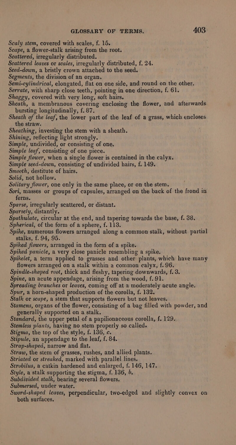 Scaly stem, covered with scales, f. 15, Scape, a flower-stalk arising from the root. Scattered, irregularly distributed. Scaitered leaves or scales, irregularly distributed, f. 24. Seed-down, a bristly crown attached to the seed. Segments, the division of an organ, Semi-cylindrical, elongated, flat on one side, and round on the other. Serrate, with sharp close teeth, pointing in one direction, f. 61. Shaggy, covered with very long, soft hairs. Sheath, a membranous covering enclosing the flower, and afterwards bursting longitudinally, f. 87. Sheath of the leaf, the lower part of the leaf of a grass, which encloses the straw. Sheathing, investing the stem with a sheath. Shining, reflecting light strongly. Simple, undivided, or consisting of one. Simple leaf, consisting of one piece. Simple flower, when a single flower is contained in the calyx. Simple seed-down, consisting of undivided hairs, f. 149. Smooth, destitute of hairs. Solid, not hollow. Solitary flower, one only in the same place, or on the stem. Sori, masses or groups of capsules, arranged on the back of the frond in ferns. Sparse, irregularly scattered, or distant. Sparsely, distantly. Spathulate, circular at the end, and tapering towards the base, f. 38. Spherical, of the form of a sphere, f. 113. Spike, numerous flowers arranged along a common stalk, without partial stalks, f. 94, 95. Spiked flowers, arranged in the form of a spike. Spiked panicle, a very close panicle resembling a spike. Spikelet, a term applied to grasses and other plants, which have many flowers arranged on a stalk within a common calyx, f.96. Spindle-shaped root, thick and fleshy, tapering downwards, f. 3. Spine, an acute appendage, arising from the wood, f. 91. Spreading branches or leaves, coming off at a moderately acute angle. Spur, a horn-shaped production of the corolla, f. 132. Stalk or scape, a stem that supports flowers but not leaves. Stamens, organs of the flower, consisting of a bag filled with powder, and generally supported on a stalk. Standard, the upper petal of a papilionaceous corolla, f. 129. Stemless plants, having no stem properly so called. Stigma, the top of the style, f. 136, c. Stipule, an appendage to the leaf, f. 84. Strap-shaped, narrow and flat. Straw, the stem of grasses, rushes, and allied plants. Striated or streaked, marked with parallel lines. Strobilus, a catkin hardened and enlarged, f. 146, 147. Style, a stalk supporting the stigma, f. 136, b. Subdivided stalk, bearing several flowers. Submersed, under water. Sword-shaped leaves, perpendicular, two-edged and slightly convex on both surfaces.