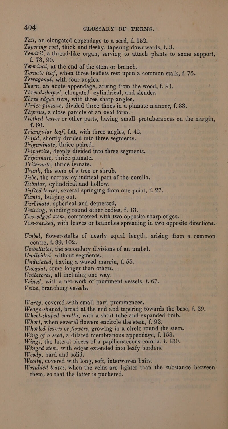 Tail, an elongated appendage to a seed, f. 152. Tapering root, thick and fleshy, tapering downwards, f. 3. T eat a thread-like organ, serving to attach plants to some support, - 78, 90. ; Terminal, at the end of the stem or branch. Ternate leaf, when three leaflets rest upon a common stalk, f. 75. Tetragonal, with four angles. Thorn, an acute appendage, arising from the wood, f. 91. Thread-shaped, elongated, cylindrical, and slender. Three-edged stem, with three sharp angles. Thrice pinnate, divided three times in a pinnate manner, f. 83. Thyrsus, a close panicle of an oval form. Toothed leaves or other parts, having small protuberances on the margin, f. 60. Triangular leaf, flat, with three angles, f. 42. Trifid, shortly divided into three segments. Trigeminate, thrice paired. Tripartite, deeply divided into three segments. Tripinnate, thrice pinnate. Triternate, thrice ternate. Trunk, the stem of a tree or shrub. Tube, the narrow cylindrical part of the corolla. Tubular, cylindrical and hollow. Tufted leaves, several springing from one point, f. 27. Tumid, bulging out. Turbinate, spherical and depressed. Twining, winding round other bodies, f, 13. Two-edged stem, compressed with two opposite sharp edges. / Two-ranked, with leaves or branches spreading in two opposite directions. Umbel, flower-stalks of nearly equal length, arising from a common centre, f. 89, 102. Umbellules, the secondary divisions of an umbel. Undivided, without segments. Undulated, having a waved margin, f. 55. Unequal, some longer than others. Unilateral, all inclining one way. Veined, with a net-work of prominent vessels, f. 67. Veins, branching vessels. Warty, covered with small hard prominences. Wedge-shaped, broad at the end and tapering towards the base, f. 29. Wheel-shaped corolla, with a short tube and expanded limb. Whorl, when several flowers encircle the stem, f. 93. Whorled leaves or flowers, growing in a circle round the stem. Wing of a seed, a dilated membranous appendage, f. 153. Wings, the lateral pieces of a papilionaceous corolla, f. 130. Winged stem, with edges extended into leafy borders. Woody, hard and solid. Woolly, covered with long, soft, interwoven hairs. Wrinkled leaves, when the veins are lighter than the substance between them, so that the latter is puckered.