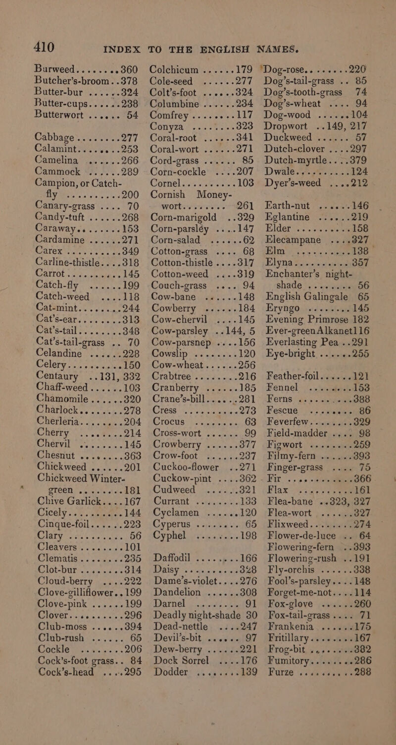 Burweed...... 22360 Butcher’s-broom. .378 Butter-bur ......324 Butter-cups......238 Butterwort ...... 54 Cabbage........ 277 Calamint.....«...253 Camelina 4. a.» - 266 Cammock ...... 289 Campion, or Catch- RANA aces Ble 200 Canary-grass .... 70 Candy-tuft ...... 268 Caraway........ 153 Cardamine® ..:. 24, 271 Carex teu tye a 349 Carline-thistle....318 Carrot. ih. sais ass La Catth-fly wermsies 199 Catch-weed 118 Catémint... 1.2244 Cat 8-C80s foe vie a. 313 Road Stall f05, a ee 348 Cat’s-tail-grass .. 70 Celandine ...... 228 Celery. oss spied OO Centaury ..131, 332 Chaff-weed...... 103 Chamomile...... 320 Charlock........ 278 Chéerleria.... &lt;5. 204 Cherry... 64. -.214 Ay 7 | hie 145 cl héstitit oy ce esse.e BGO Chickweed ......201 Chickweed Winter- 4) as ee 181 Chive Garlick... .167 Cicely. s). cea. 144 Cinque-foil...... 223 Hate aes oe wits 56 Cleavers .. 2.5.0 101 IOMIBLIG: «sated 235 ROE DUT eres’ autiale 314 Cloud-berry ....222 Clove-cilliflower.. 199 Clove-pink ...... 199 COWOVET vsca'bma.ees's 296 Club-moss ......394 Club-rush ...... 65 Be De 206 Cock’s-foot grass.. 84 Cock’s-head ....295 ‘Dog-rose.. Colchicum ..... 179 Cole-seed ...... 22 ff Colt’s-foot ......ad24 Columbine ...... 234 Comfrey ........117 ON YZa {0255 55 323 Coral-root’ ...e% - 341 Coral-wort) &lt;2 &gt; 271 Cord-grass ...... 85 Corn-cockle 207 Cornel css iv she eines 103 Cornish Money- WOT 0 wos ee 261 Corn-marigold ..329 Corn-parsléy .... Corn-salad Cotton-grass .... Cotton-thistle ....317 Cotton-weed .... Couch-grass .... 94 Cow-bane ..«.... 148 Cowberry ...... 184 Cow-chervil -- 145 Cow-parsley ..144, 5 Cow-parsnep ....156 Cowslip ........ 120 Cow-wheat...... 256 fora btree Goldin bic 216 Cranberry ...... 185 Crane’s-bill..... 281 REE Ce Bena aR 213 ETOCUS™ beaten ae 63 Cross-wort ..&lt;.&lt;« 99 Crowberry ...... 377 Crow-foot :..... 237 Cuckoo-flower 271 Cuckow-pint ....362 Cudweed 321 Currant: stasis. 133 Cyclamen ...... 120 COP POrUs 6 sires hs 65 Cyphel. oi 4a, 198 MD atTOU Nl oe ss is Bik 166 DODGY 6s pean: a sa 328 Dame’s-violet.. ..276 Dandelion Marnel &lt;a ute ee Deadly night-shade 30 Dead-nettle ....247 Devil’s-bit,. «aren ain Dew-berry Dock Sorrel Dodder dopey LeO ie her Se Dog’s-tail-grass .. Dog’s-tooth-grass 74 Dog’s-wheat .... 94 Dog-wood ..... . 104 Dropwort ..149, 217 Duckweed ...... 57 Dutch-clover ....297 Dutch-myrtle.. ..379 Dwale 7; #0. on. 8 124 Dyer’s-weed ....212 Earth-nut ......146 Eglantine ...... 219 Elder. .). ¢. .s\a sa 158 Elecampane +327 1 Fe ne, 138 | Eby Ta So niietaates 357 Enchanter’s night- shade®... sanates 56 Eryngo ... Furze .. Eye-bright ......255 Feather-foil .vvcii 12) Fennel». /. seen 153 Ferns ans cence 388 Fescue, «. smeeuiino Feverfew........ 329 Field-madder .... 98 Fig wort &lt;2 05 sss 259 Filmy-fern ...... 393 Finger-grass 75 Kit. sa. Ai 366 Plax “55s 161 Flea-bane ..323, 327 Flea-wort,»4, aa 327 Flixweed........ 274 Flower-de-luce .. 64 Flowering-fern ..393 Flowering-rush ..191 Fly-orchis ...... 338 Fool’s-parsley....148 Forget-me-not....114 Fox-glove ...... 260 Fox-tail-grass .... 71 Frankenia |. .900 175 Pritillary «9-9 Ga 167 Frogsbit, so ++ ssl 382 Fumitory........286