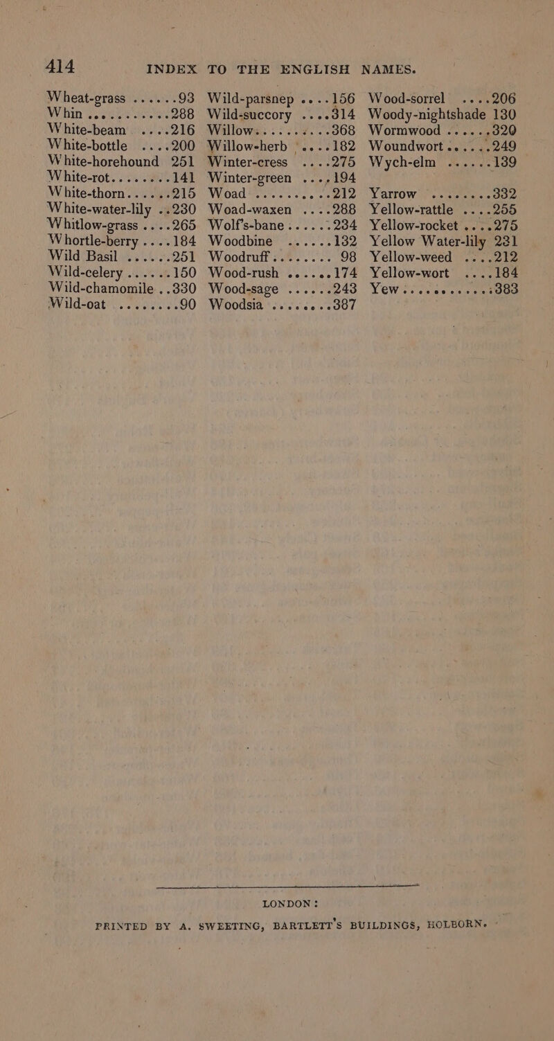Whin ... White-horehound 251 W hite-rot. . ¢. at 141 White-thorn...... 215 Wild Basil ‘Wild-oat @veeee TO THE ENGLISH Wild-parsnep .. ..156 Wild-succory ....d14 Willows: .:..¥7...368 Willowsherb |....182 Winter-cress ....275 Winter-green ...,194 Wroadeehic «ee eele Woad-waxen .... Wood-sorrel ....206 Woody-nightshade 130 Wormwood ..... +320 Woundwort......249 Wych-elm ...... 139 Yarrow s4 cee 332 Yellow-rattle ....255 Yellow-rocket .....275 Yellow Water-lily 231 Yellow-weed ....212 Yellow-wort ....184 Yew. eevee 3383 Wolf’s-bane:..... 234 Woodbine ...... 132 Woodruff........ 98 Wood-rush ......174 Wood-sage ...... 243 Woodsia ‘s.s60.e007 LONDON: