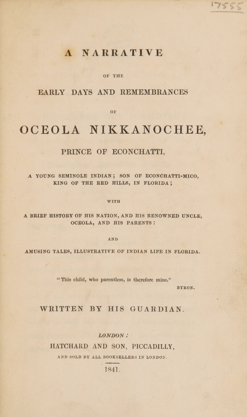 A NARRATIVE OF THE EARLY DAYS AND REMEMBRANCES OF OCEOLA NIKKANOCHEE, PRINCE OF ECONCHATTI, A YOUNG SEMINOLE INDIAN; SON OF ECONCHATTI-MICO, KING OF THE RED HILLS, IN FLORIDA; WITH A BRIEF HISTORY OF HIS NATION, AND HIS RENOWNED UNCLE, OCEOLA, AND HIS PARENTS: AND AMUSING TALES, ILLUSTRATIVE OF INDIAN LIFE IN FLORIDA. “This child, who parentless, is therefore mine.” BYRON. WRITTEN BY IIS GUARDIAN. LONDON : HATCHARD AND SON, PICCADILLY, AND SOLD BY ALL BOOKSELLERS IN LONDON. 1841.