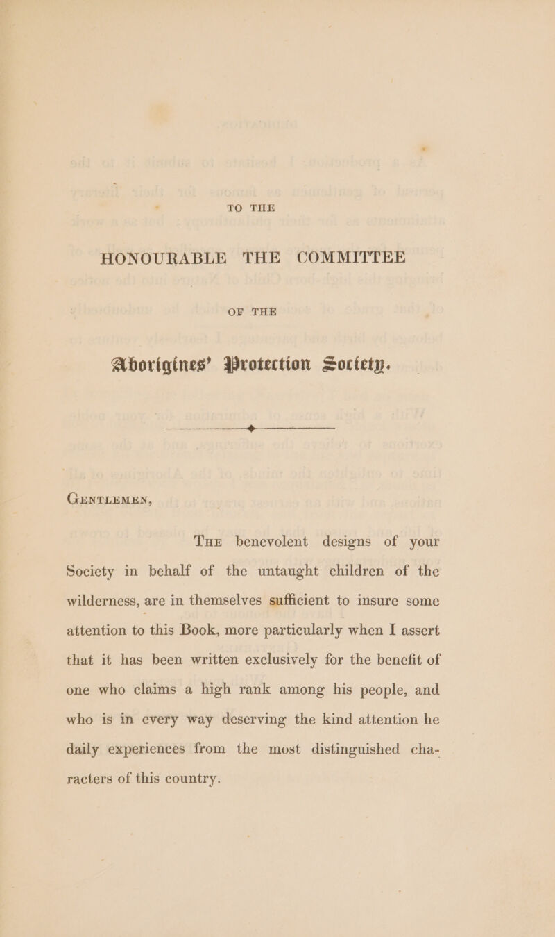 HONOURABLE THE COMMITTEE OF THE Aborigines’ Wrotection Society. GENTLEMEN, Tue benevolent designs of your Society in behalf of the untaught children of the wilderness, are in themselves sufficient to insure some attention to this Book, more particularly when I assert that it has been written exclusively for the benefit of one who claims a high rank among his people, and who is in every way deserving the kind attention he daily experiences from the most distinguished cha- racters of this country.