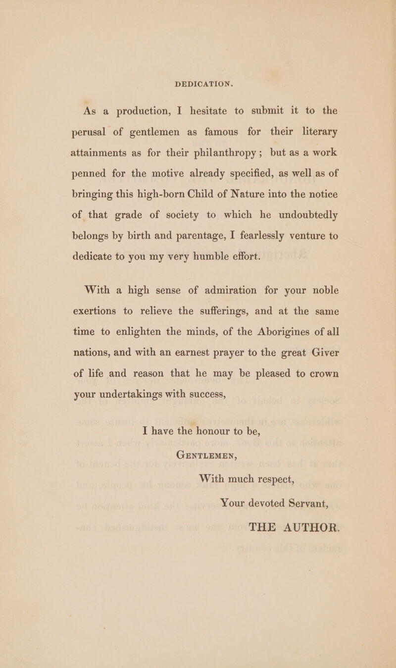 DEDICATION. As a production, I hesitate to submit it to the perusal of gentlemen as famous for their literary attainments as for their philanthropy; but as a work penned for the motive already specified, as well as of bringing this high-born Child of Nature into the notice of that grade of society to which he undoubtedly belongs by birth and parentage, I fearlessly venture to dedicate to you my very humble effort. With a high sense of admiration for your noble exertions to relieve the sufferings, and at the same time to enlighten the minds, of the Aborigines of all nations, and with an earnest prayer to the great Giver of life and reason that he may be pleased to crown your undertakings with success, I have the honour to be, GENTLEMEN, With much respect, Your devoted Servant, THE AUTHOR.