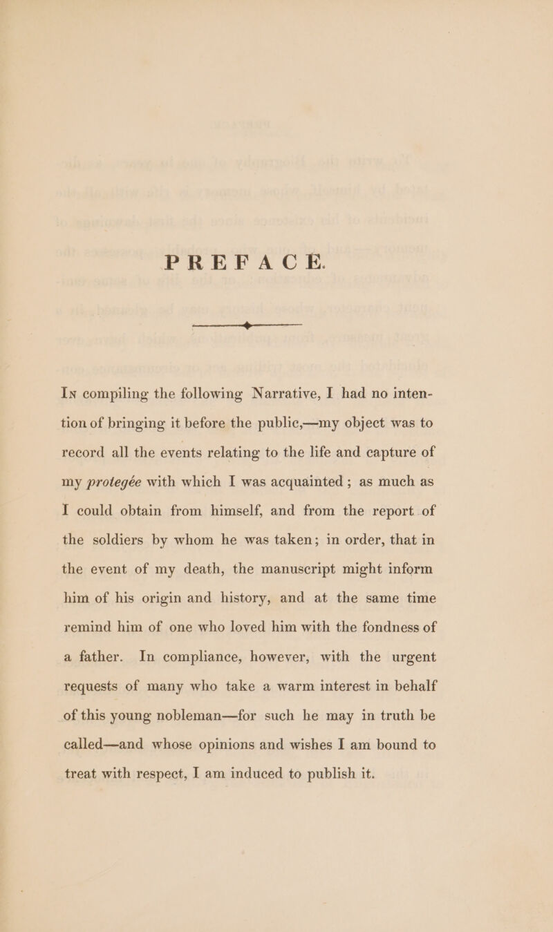 PREFACE. In compiling the following Narrative, I had no inten- tion of bringing it before the public,—my object was to record all the events relating to the life and capture of my protegée with which I was acquainted ; as much as I could obtain from himself, and from the report of the soldiers by whom he was taken; in order, that in the event of my death, the manuscript might inform him of his origin and history, and at the same time remind him of one who loved him with the fondness of a father. In compliance, however, with the urgent requests of many who take a warm interest in behalf of this young nobleman—for such he may in truth be called—and whose opinions and wishes I am bound to