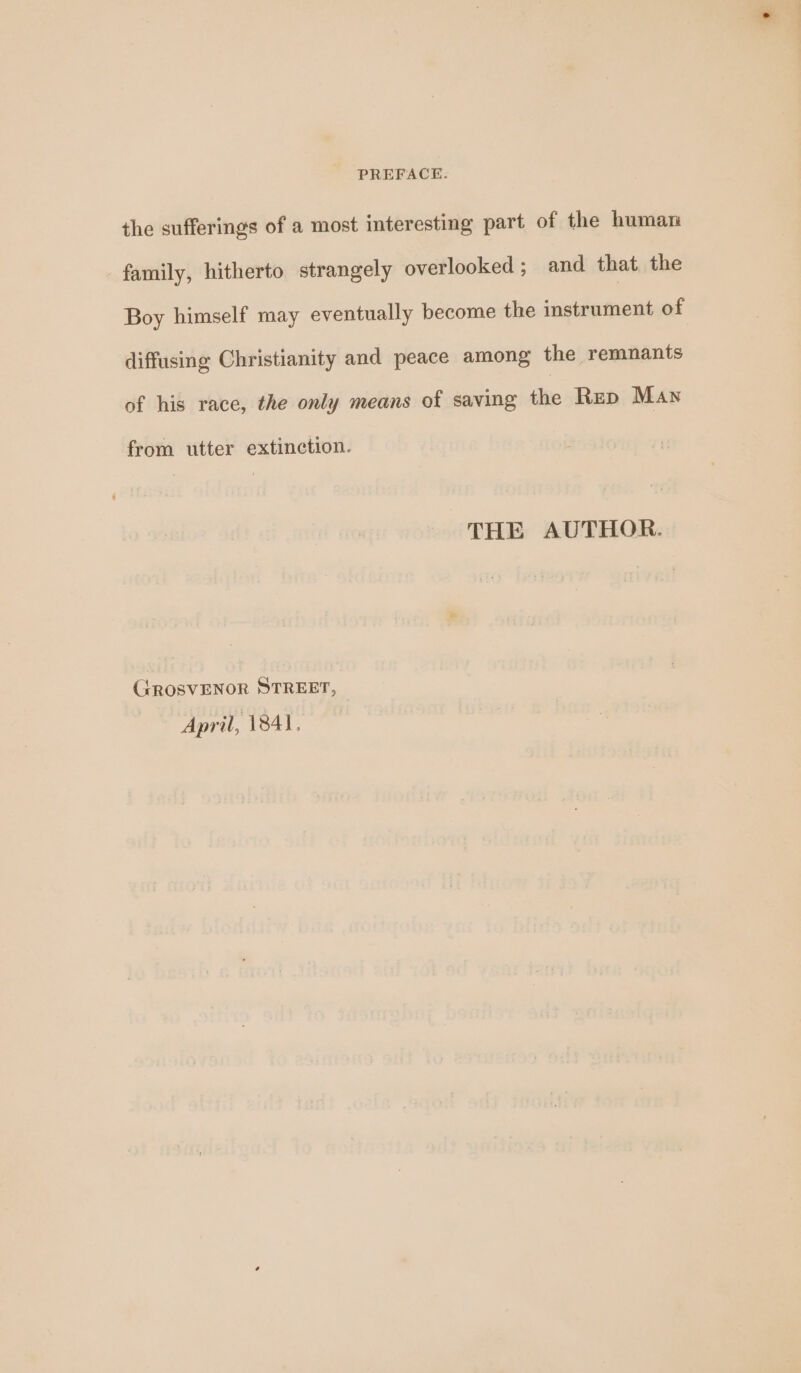 the sufferings of a most interesting part of the human family, hitherto strangely overlooked; and that the Boy himself may eventually become the instrument of diffusing Christianity and peace among the remnants of his race, the only means of saving the Rup Man from utter extinction. THE AUTHOR. GROSVENOR STREET, April, 1841.