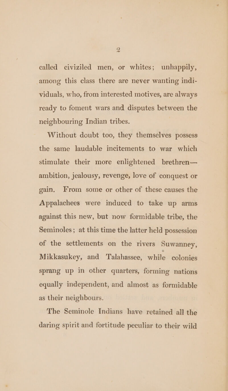 ) called civiziled men, or whites; unhappily, among this class there are never wanting indI- viduals, who, from interested motives, are always ready to foment wars and disputes between the neighbouring Indian tribes. Without doubt too, they themselves possess the same laudable incitements to war which stimulate their more enlightened brethren— ambition, jealousy, revenge, love of conquest or gain. From some or other of these causes the Appalachees were induced to take up arms against this new, but now formidable tribe, the Seminoles; at this time the latter held possession of the settlements on the rivers Suwanney, Mikkasukey, and ‘Talahassee, while colonies sprang up in other quarters, forming nations equally independent, and almost as formidable as their neighbours. The Seminole Indians have retained all the daring spirit and fortitude peculiar to their wild