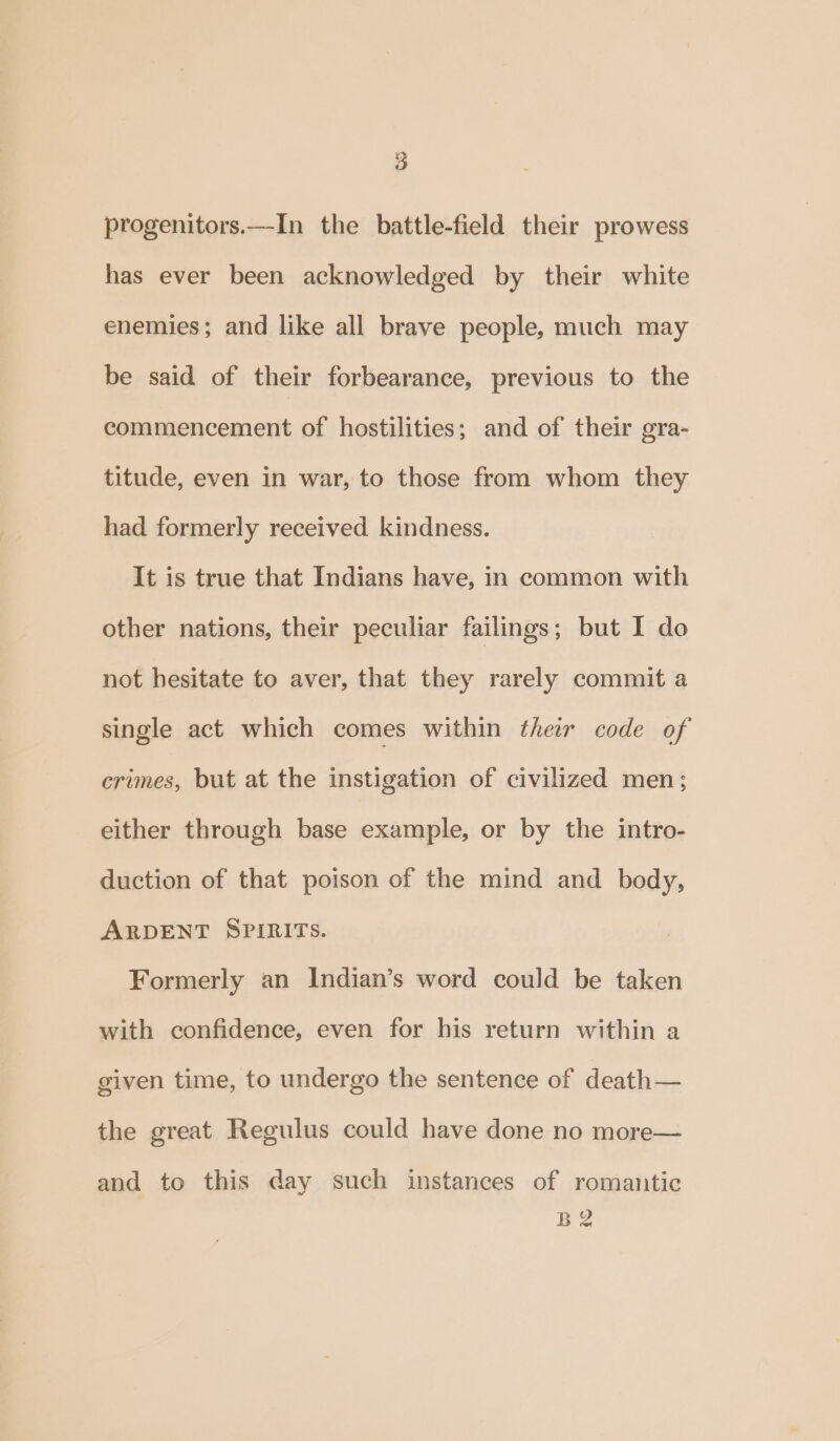 progenitors.—In the battle-field their prowess has ever been acknowledged by their white enemies; and like all brave people, much may be said of their forbearance, previous to the commencement of hostilities; and of their gra- titude, even in war, to those from whom they had formerly received kindness. It is true that Indians have, in common with other nations, their peculiar failings; but I do not hesitate to aver, that they rarely commit a single act which comes within their code of crimes, but at the instigation of civilized men; either through base example, or by the intro- duction of that poison of the mind and body, ARDENT SPIRITS. Formerly an Indian’s word could be taken with confidence, even for his return within a given time, to undergo the sentence of death— the great Regulus could have done no more— and to this day such instances of romantic B2
