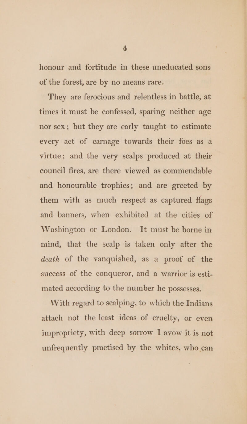 honour and fortitude in these uneducated sons of the forest, are by no means rare. They are ferocious and relentless in battle, at times it must be confessed, sparing neither age nor sex; but they are early taught to estimate every act of carnage towards their foes as a virtue; and the very scalps produced at their council fires, are there viewed as commendable and honourable trophies; and are greeted by them with as much respect as captured flags and banners, when exhibited at the cities of Washington or London. It must be borne in mind, that the scalp is taken only after the death of the vanquished, as a proof of the success of the conqueror, and a warrior is esti- mated according to the number he possesses. With regard to scalping, to which the Indians attach not the least ideas of cruelty, or even impropriety, with deep sorrow I avow it is not unfrequently practised by the whites, who can