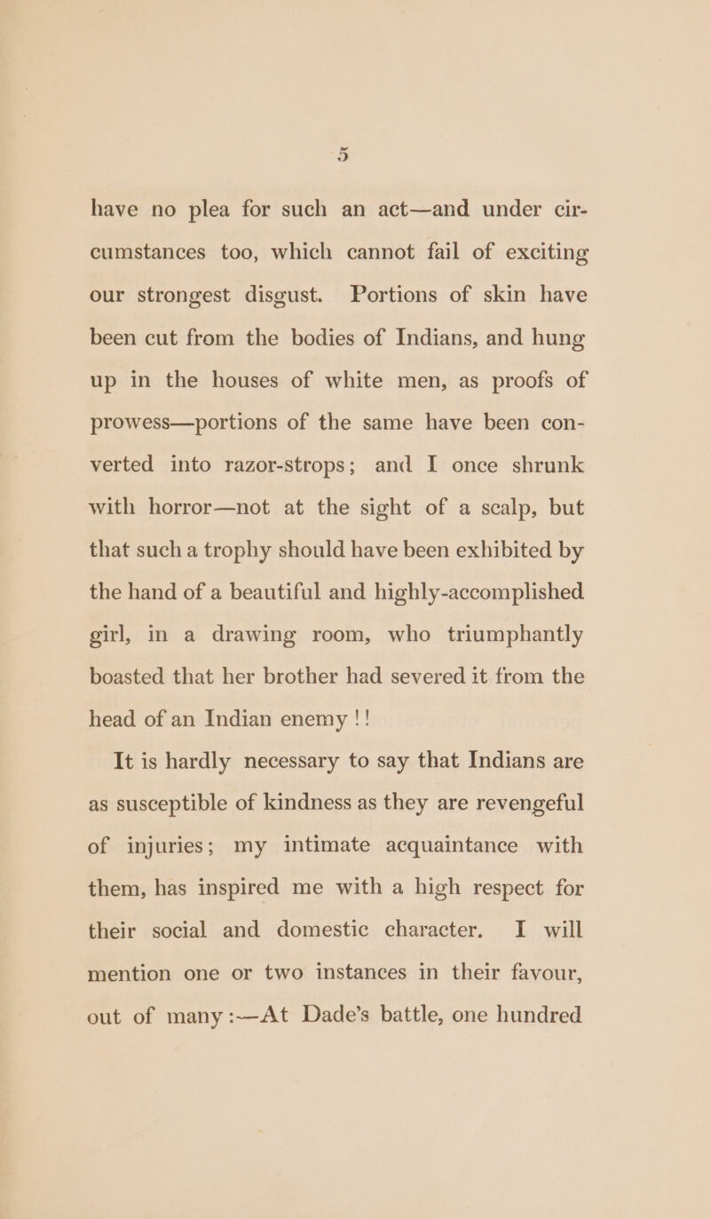 have no plea for such an act—and under cir- cumstances too, which cannot fail of exciting our strongest disgust. Portions of skin have been cut from the bodies of Indians, and hung up in the houses of white men, as proofs of prowess—portions of the same have been con- verted into razor-strops; and I once shrunk with horror—not at the sight of a scalp, but that such a trophy should have been exhibited by the hand of a beautiful and highly-accomplished girl, in a drawing room, who triumphantly boasted that her brother had severed it from the head of an Indian enemy !! It is hardly necessary to say that Indians are as susceptible of kindness as they are revengeful of injuries; my intimate acquaintance with them, has inspired me with a high respect for their social and domestic character, I will mention one or two instances in their favour, out of many :—At Dade’s battle, one hundred