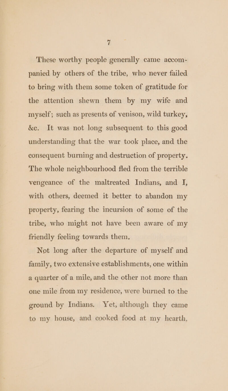 These worthy people generally came accom- panied by others of the tribe, who never failed to bring with them some token of gratitude for the attention shewn them by my wife and myself; such as presents of venison, wild turkey, &amp;c. It was not long subsequent to this good understanding that the war took place, and the consequent burning and destruction of property. The whole neighbourhood fled from the terrible vengeance of the maltreated Indians, and I, with others, deemed it better to abandon my property, fearing the incursion of some of the tribe, who might not have been aware of my friendly feeling towards them. Not long after the departure of myself and family, two extensive establishments, one within a quarter of a mile, and the other not more than one mile from my residence, were burned to the ground by Indians. Yet, although they came to my house, and cooked food at my hearth,