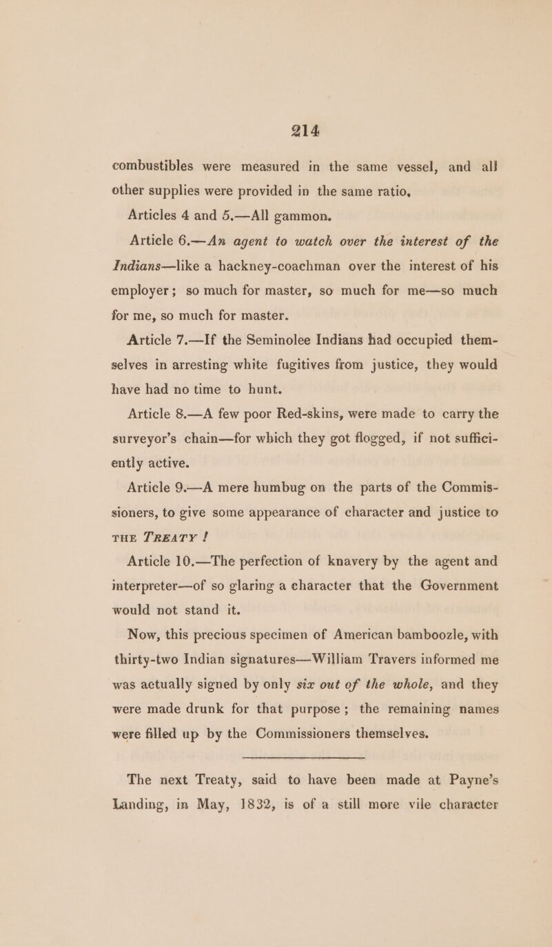 combustibles were measured in the same vessel, and all other supplies were provided in the same ratio, Articles 4 and 5.—All gammon. Article 6.—An agent to watch over the interest of the Indians—like a hackney-coachman over the interest of his employer; so much for master, so much for me—so much for me, so much for master. Article 7.—If the Seminolee Indians had occupied them- selves in arresting white fugitives from justice, they would have had no time to hunt. Article 8.—A few poor Red-skins, were made to carry the surveyors chain—for which they got flogged, if not suffici- ently active. Article 9.—A mere humbug on the parts of the Commis- sioners, to give some appearance of character and justice to THE TREATY ! Article 10.—The perfection of knavery by the agent and mterpreter—of so glaring a character that the Government would not stand it. Now, this precious specimen of American bamboozle, with thirty-two Indian signatures—William Travers informed me was actually signed by only stx out of the whole, and they were made drunk for that purpose; the remaining names were filled up by the Commissioners themselves. The next Treaty, said to have been made at Payne’s Landing, in May, 1832, is of a still more vile character