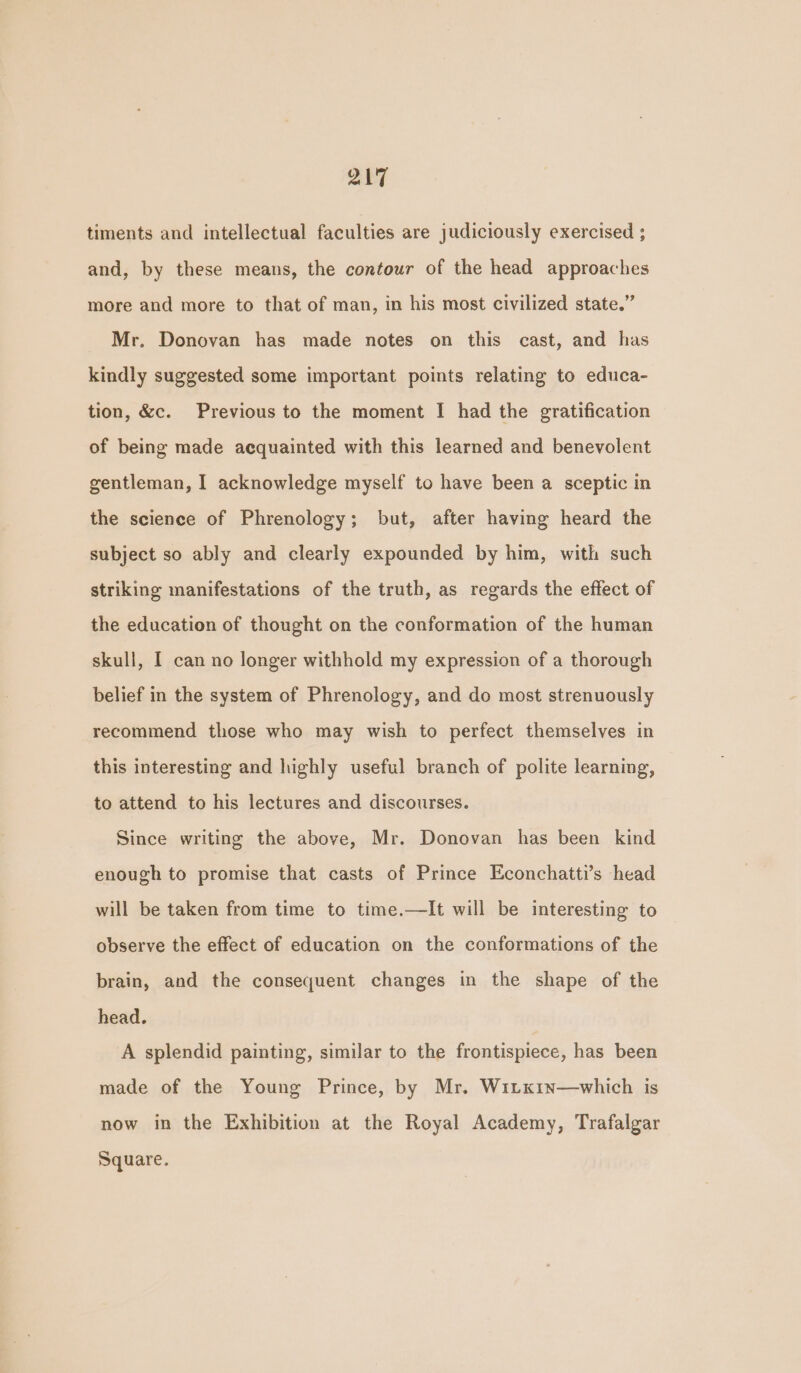 timents and intellectual faculties are judiciously exercised ; and, by these means, the contour of the head approaches more and more to that of man, in his most civilized state.” Mr. Donovan has made notes on this cast, and has kindly suggested some important points relating to educa- tion, &amp;c. Previous to the moment I had the gratification of being made acquainted with this learned and benevolent gentleman, I acknowledge myself to have been a sceptic in the science of Phrenology; but, after having heard the subject so ably and clearly expounded by him, with such striking manifestations of the truth, as regards the effect of the education of thought on the conformation of the human skull, I can no longer withhold my expression of a thorough belief in the system of Phrenology, and do most strenuously recommend those who may wish to perfect themselves in this interesting and highly useful branch of polite learning, to attend to his lectures and discourses. Since writing the above, Mr. Donovan has been kind enough to promise that casts of Prince Econchatti’s head will be taken from time to time.—It will be interesting to observe the effect of education on the conformations of the brain, and the consequent changes in the shape of the head. A splendid painting, similar to the frontispiece, has been made of the Young Prince, by Mr. Witx1n—which is now in the Exhibition at the Royal Academy, Trafalgar Square.