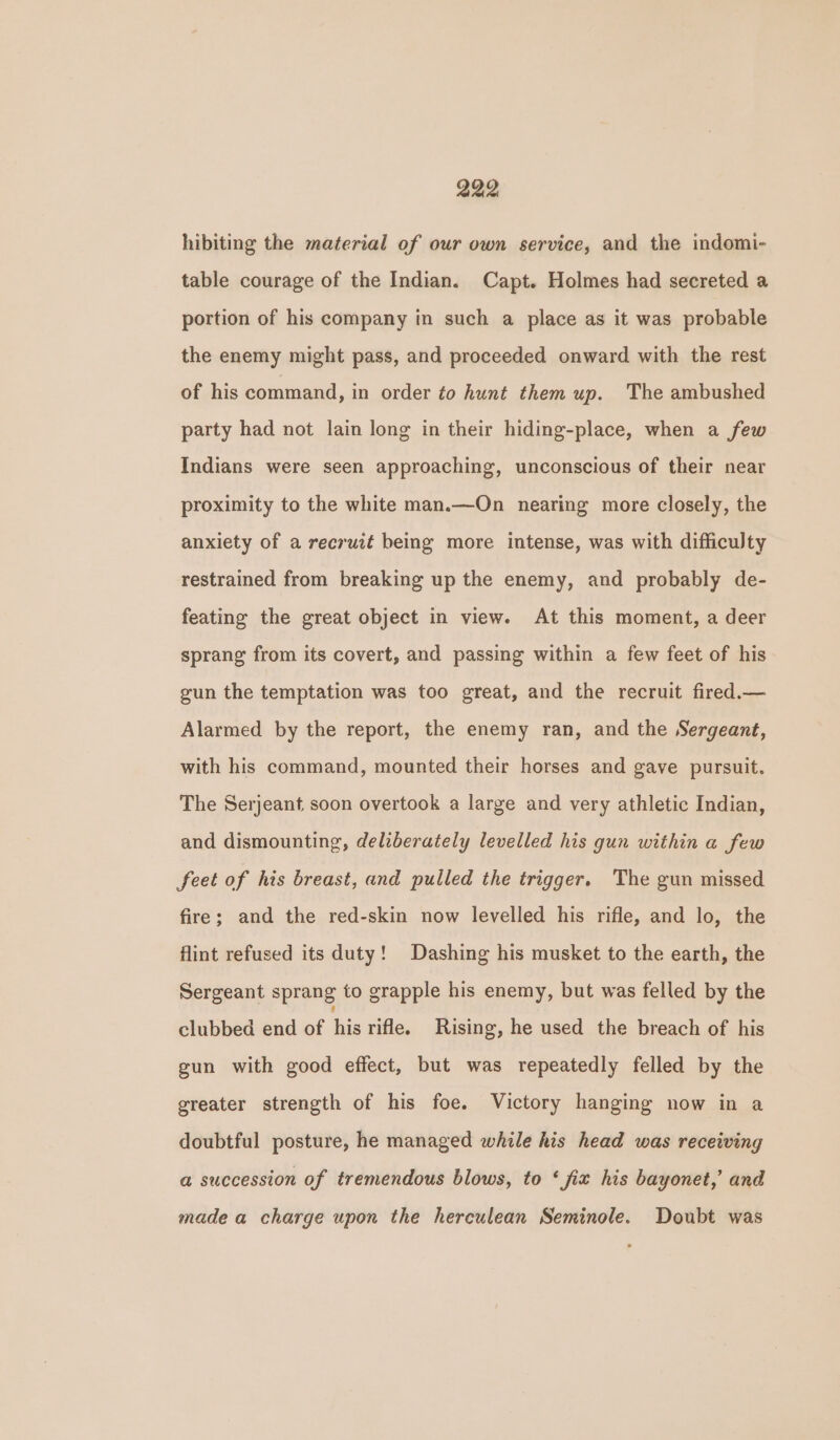 hibiting the material of our own service, and the indomi- table courage of the Indian. Capt. Holmes had secreted a portion of his company in such a place as it was probable the enemy might pass, and proceeded onward with the rest of his command, in order to hunt them up. The ambushed party had not lain long in their hiding-place, when a few Indians were seen approaching, unconscious of their near proximity to the white man.—On nearing more closely, the anxiety of a recruit being more intense, was with difficulty restrained from breaking up the enemy, and probably de- feating the great object in view. At this moment, a deer sprang from its covert, and passing within a few feet of his gun the temptation was too great, and the recruit fired.— Alarmed by the report, the enemy ran, and the Sergeant, with his command, mounted their horses and gave pursuit. The Serjeant soon overtook a large and very athletic Indian, and dismounting, deliberately levelled his gun within a few feet of his breast, and pulled the trigger. The gun missed fire; and the red-skin now levelled his rifle, and lo, the flint refused its duty! Dashing his musket to the earth, the Sergeant sprang to grapple his enemy, but was felled by the clubbed end of his rifle. Rising, he used the breach of his gun with good effect, but was repeatedly felled by the greater strength of his foe. Victory hanging now in a doubtful posture, he managed while his head was receiving @ succession of tremendous blows, to ‘fix his bayonet,’ and made a charge upon the herculean Seminole. Doubt was