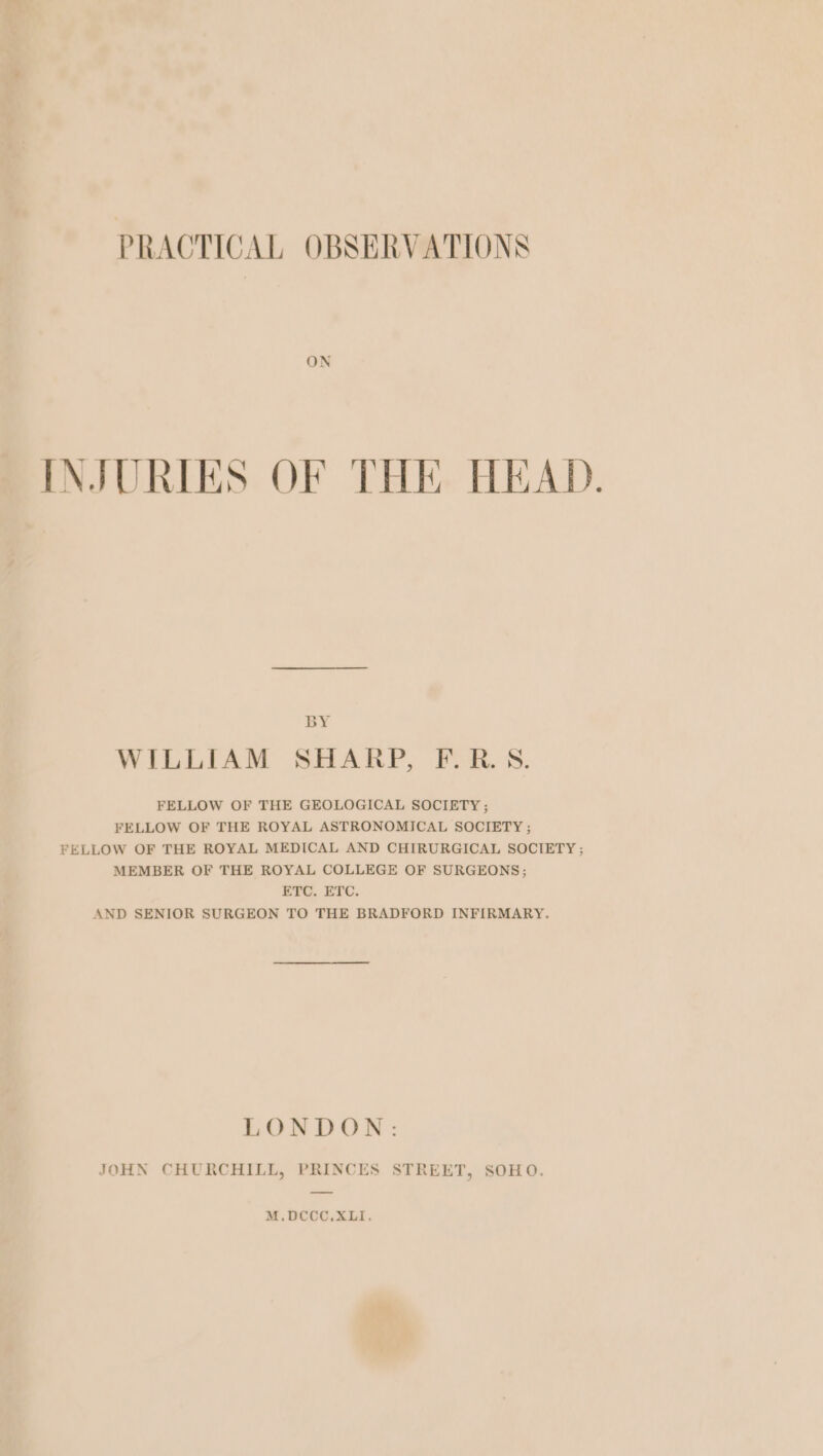 ON INJURIES OF THE HEAD. BY WILLIAM SHARP, F.R.S. FELLOW OF THE GEOLOGICAL SOCIETY ; FELLOW OF THE ROYAL ASTRONOMICAL SOCIETY ; FELLOW OF THE ROYAL MEDICAL AND CHIRURGICAL SOCIETY ; MEMBER OF THE ROYAL COLLEGE OF SURGEONS; ETC. ETC. AND SENIOR SURGEON TO THE BRADFORD INFIRMARY. LOR DON: JOHN CHURCHILL, PRINCES STREET, SOHO. M.DCCC.XLI,