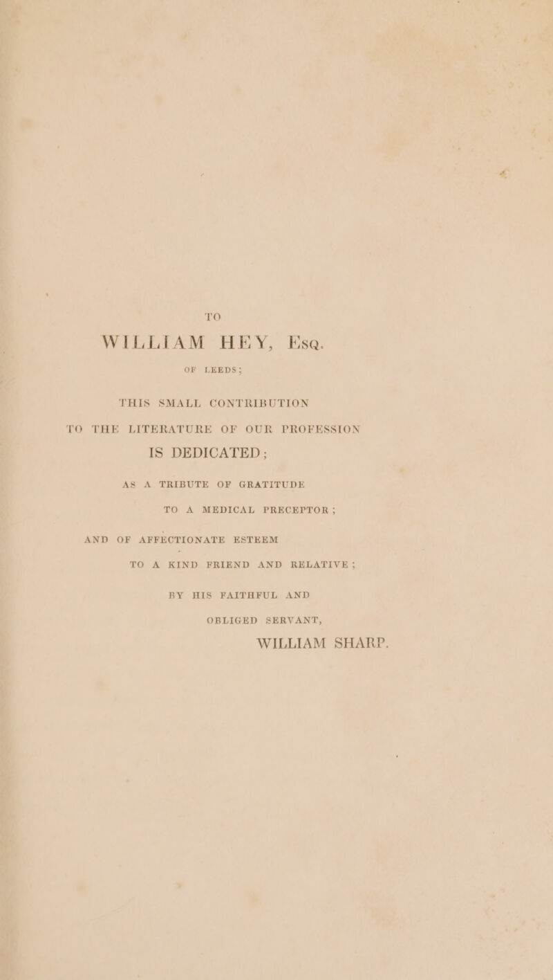 TO WILLIAM HEY, Esa. OF LEEDS; THIS SMALL CONTRIBUTION TO THE LITERATURE OF OUR PROFESSION IS DEDICATED ; AS A TRIBUTE OF GRATITUDE TO A MEDICAL PRECEPTOR ; AND OF AFFECTIONATE ESTEEM TO A KIND FRIEND AND RELATIVE ; BY HIS FAITHFUL AND OBLIGED SERVANT, WILLIAM SHARP.