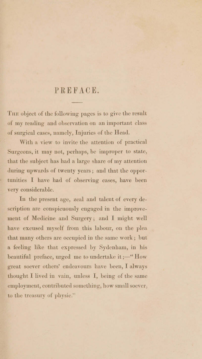 PREFACK. Tue object of the following pages is to give the result of my reading and observation on an important class of surgical cases, namely, Injuries of the Head. With a view to invite the attention of practical Surgeons, it may not, perhaps, be improper to state, that the subject has had a large share of my attention during upwards of twenty years; and that the oppor- tunities I have had of observing cases, have been very considerable. In the present age, zeal and talent of every de- scription are conspicuously engaged in the improve- ment of Medicine and Surgery; and I might well have excused myself from this labour, on the plea that many others are occupied in the same work; but a feeling like that expressed by Sydenham, in his beautiful preface, urged me to undertake it ;— How great soever others’ endeavours have been, I always thought I lived in vain, unless I, being of the same employment, contributed something, how small soever, to the treasury of physic.”