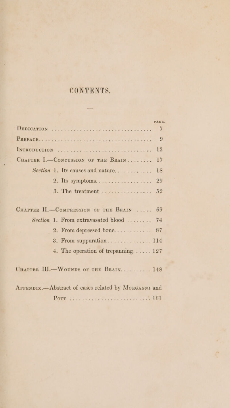 CONTENTS. PAGE. I ES el oe Ss ak Re Okie IN OE SN ee et tee ht PE a Ah ES Belay te PINON x id Key Pees barns at 20 Cuapter I.—Concussion oF THE Brain........ 17 Section ‘1. Its causes and nature............ 18 Pe BRE WON, ce ee ce ee BO Ge ame CeeGRONE «cores cl ke Bo Cuarrer I].—Compression oF THE Brain ..... 69 Section 1. From extravasated blood ........ 74 2. From depressed bone............ 87 o.: Fromm sappuration.............. L14 4, The operation of trepanning...... 127 Cuarrer I]J.—Wovunps or THE Brain.......... 148 Arpenpix.—Abstract of cases related by Morcaeni and WE he Baw ek vele Wt soy oe
