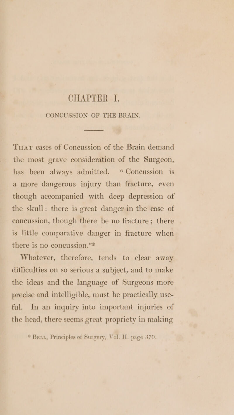 CHAPTER I. CONCUSSION OF THE BRAIN. THAT cases of Concussion of the Brain demand the most grave consideration of the Surgeon, has been always admitted. “Concussion is a more dangerous injury than fracture, even though accompanied with deep depression of the skull: there is great danger in the case of concussion, though there be no fracture; there is little comparative danger in fracture when there is no concussion.”* Whatever, therefore, tends to clear away difficulties on so serious a subject, and to make the ideas and the language of Surgeons more precise and intelligible, must be practically use- ful. In an inquiry into important injuries of the head, there seems great propriety in making * Bex, Principles of Surgery, Vol. II. page 370.