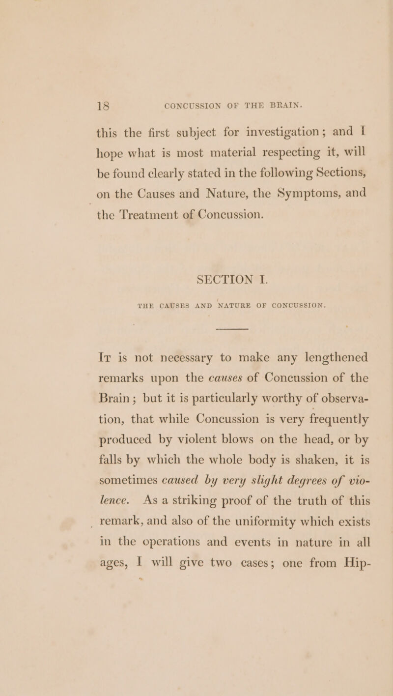 this the first subject for investigation; and I hope what is most material respecting it, will be found clearly stated in the following Sections, on the Causes and Nature, the Symptoms, and the Treatment of Concussion. SECTION LI. i THE CAUSES AND NATURE OF CONCUSSION. eo Ir is not necessary to make any lengthened remarks upon the causes of Concussion of the Brain ; but it is particularly worthy of observa- tion, that while Concussion is very frequently produced by violent blows on the head, or by falls by which the whole body is shaken, it is sometimes caused by very slight degrees of vio- lence. As a striking proof of the truth of this _ remark, and also of the uniformity which exists in the operations and events in nature in all ages, I will give two cases; one from Hip- ~