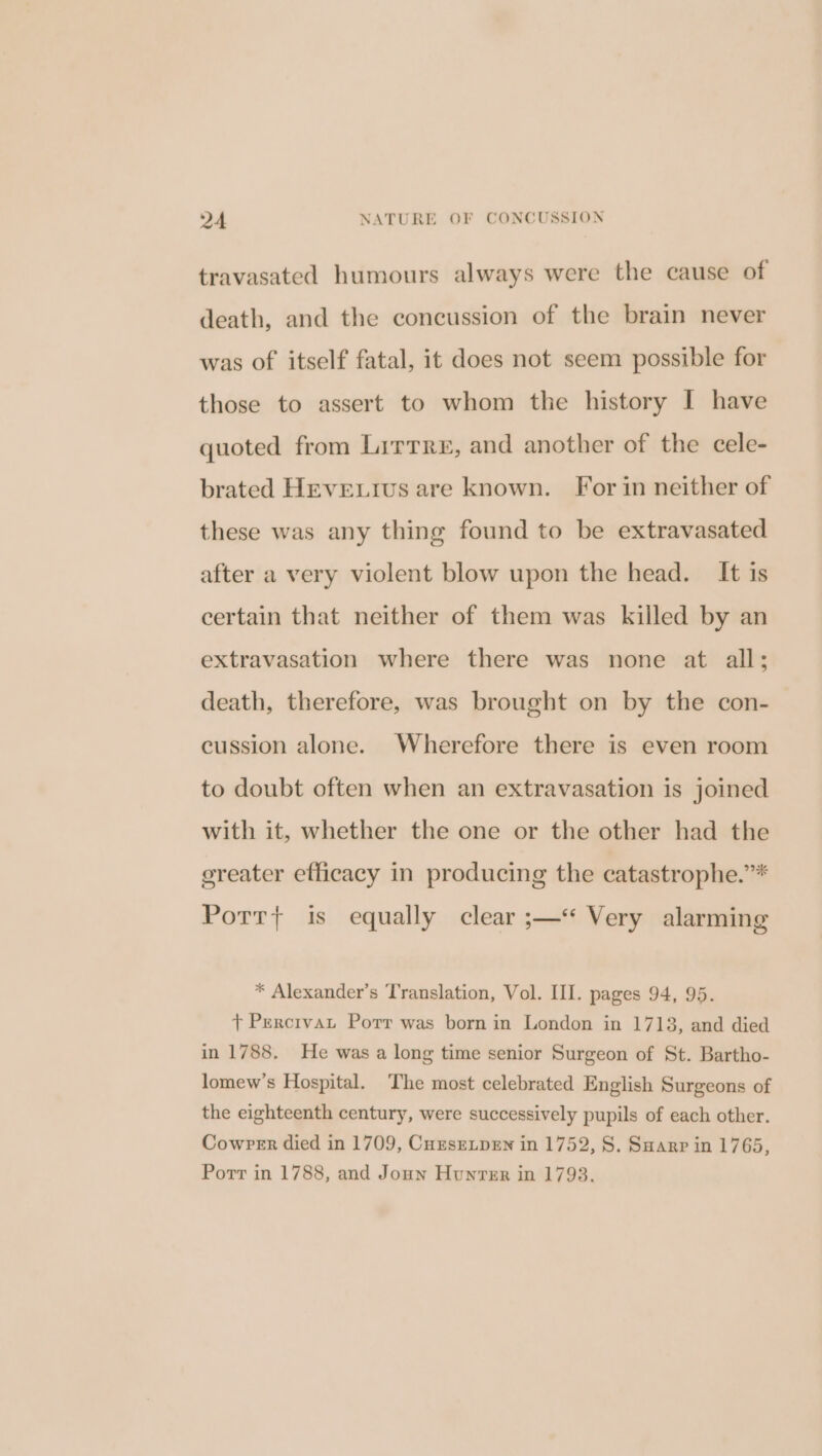 travasated humours always were the cause of death, and the concussion of the brain never was of itself fatal, it does not seem possible for those to assert to whom the history I have quoted from Lirrre, and another of the cele- brated HEvELiIus are known. For in neither of these was any thing found to be extravasated after a very violent blow upon the head. It is certain that neither of them was killed by an extravasation where there was none at all; death, therefore, was brought on by the con- cussion alone. Wherefore there is even room to doubt often when an extravasation is joined with it, whether the one or the other had the ereater efficacy in producing the catastrophe.”* Potrt+ is equally clear ;— Very alarming * Alexander’s Translation, Vol. II. pages 94, 95. + Percivat Porr was born in London in 1713, and died in 1788. He was a long time senior Surgeon of St. Bartho- lomew’s Hospital. The most celebrated English Surgeons of the eighteenth century, were successively pupils of each other. Cowper died in 1709, CuzsELpen in 1752, S. Suarr in 1765, Porr in 1788, and Jonn Hunter in 1793.