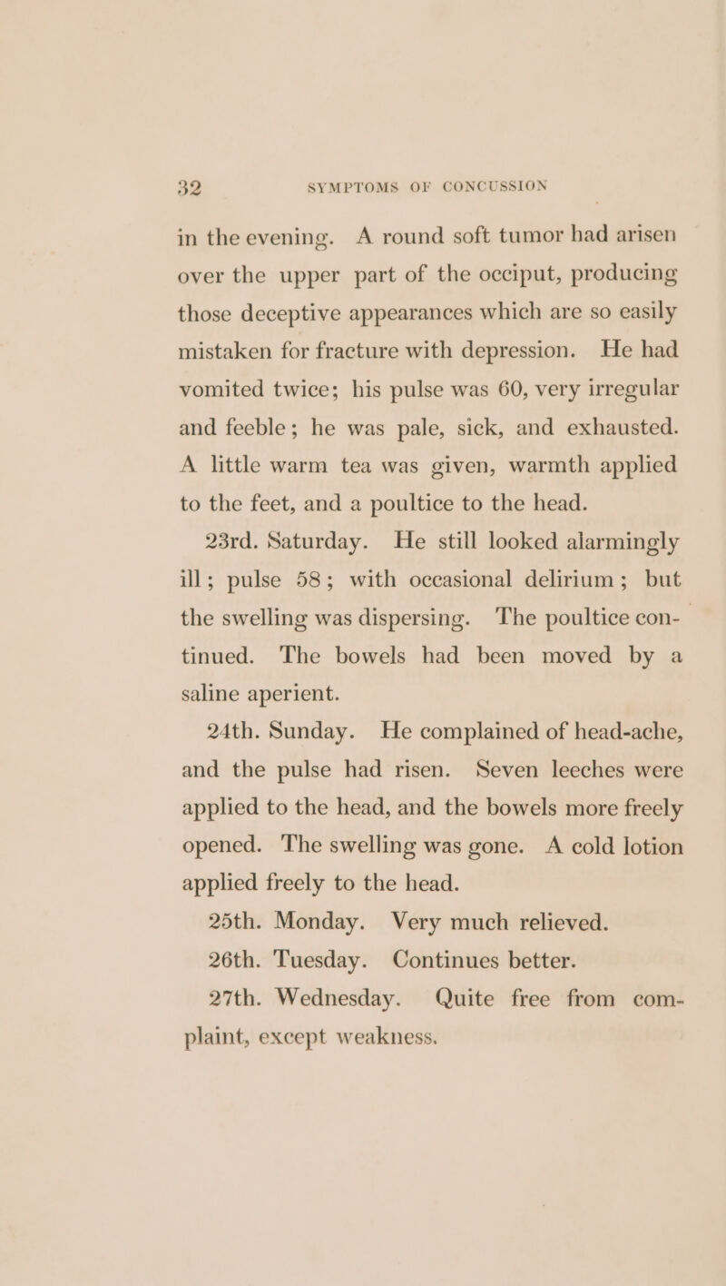 in the evening. A round soft tumor had arisen over the upper part of the occiput, producing those deceptive appearances which are so easily mistaken for fracture with depression. He had vomited twice; his pulse was 60, very irregular and feeble; he was pale, sick, and exhausted. A little warm tea was given, warmth applied to the feet, and a poultice to the head. 23rd. Saturday. He still looked alarmingly ill; pulse 58; with occasional delirium; but the swelling was dispersing. The poultice con- tinued. The bowels had been moved by a saline aperient. 24th. Sunday. He complained of head-ache, and the pulse had risen. Seven leeches were applied to the head, and the bowels more freely opened. The swelling was gone. A cold lotion applied freely to the head. 25th. Monday. Very much relieved. 26th. Tuesday. Continues better. 27th. Wednesday. Quite free from com- plaint, except weakness.