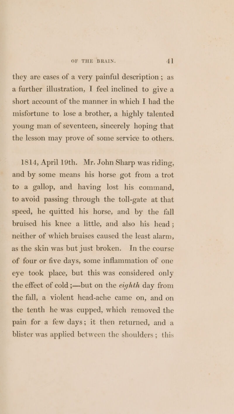 they are cases of a very painful description ; as a further illustration, I feel inclined to give a short account of the manner in which I had the misfortune to lose a brother, a highly talented young man of seventeen, sincerely hoping that the lesson may prove of some service to others. 1814, April 19th. Mr. John Sharp was riding, and by some means his horse got from a trot to a gallop, and having lost his command, to avoid passing through the toll-gate at that speed, he quitted his horse, and by the fall bruised his knee a little, and also his head ; neither of which bruises caused the least alarm, as the skin was but just broken. In the course of four or five days, some inflammation of one eye took place, but this was considered only the effect of cold ;—but on the eighth day from the fall, a violent head-ache came on, and on the tenth he was cupped, which removed the pain for a few days; it then returned, and a blister was applied between the shoulders ; this