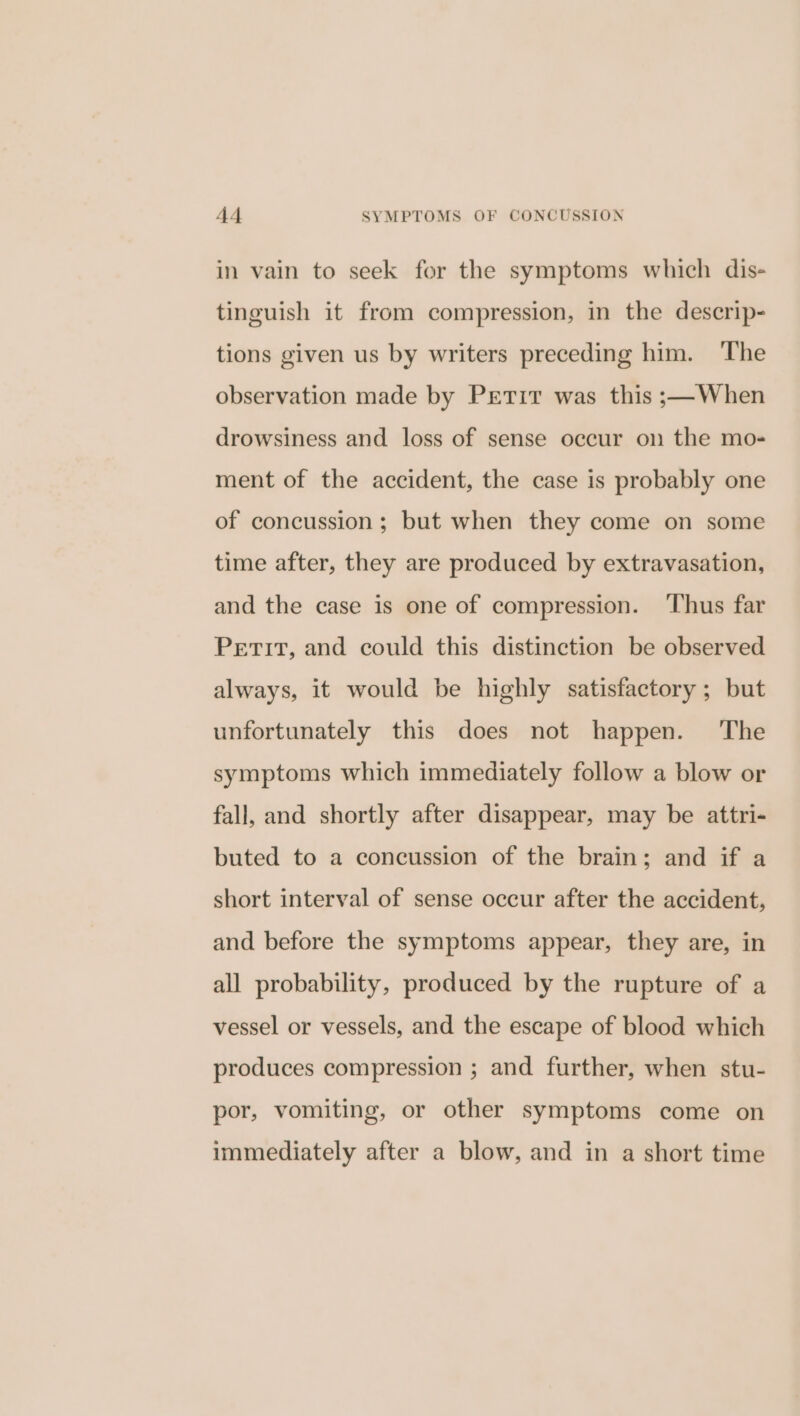 in vain to seek for the symptoms which dis- tinguish it from compression, in the descrip- tions given us by writers preceding him. ‘The observation made by Petir was this ;—When drowsiness and loss of sense occur on the mo- ment of the accident, the case is probably one of concussion; but when they come on some time after, they are produced by extravasation, and the case is one of compression. Thus far Perit, and could this distinction be observed always, it would be highly satisfactory; but unfortunately this does not happen. ‘The symptoms which immediately follow a blow or fall, and shortly after disappear, may be attri- buted to a concussion of the brain; and if a short interval of sense occur after the accident, and before the symptoms appear, they are, in all probability, produced by the rupture of a vessel or vessels, and the escape of blood which produces compression ; and further, when stu- por, vomiting, or other symptoms come on immediately after a blow, and in a short time