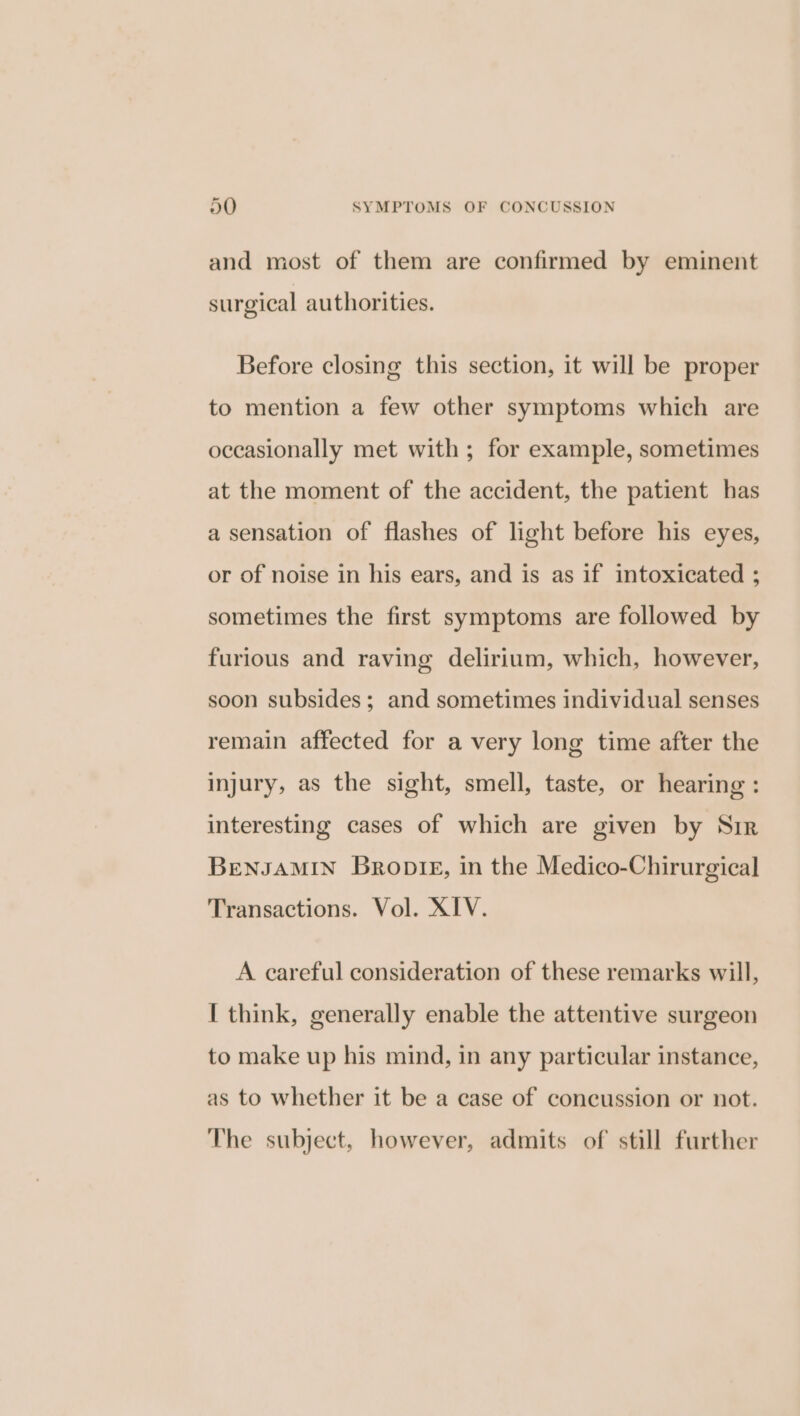 and most of them are confirmed by eminent surgical authorities. Before closing this section, it will be proper to mention a few other symptoms which are occasionally met with; for example, sometimes at the moment of the accident, the patient has a sensation of flashes of light before his eyes, or of noise in his ears, and is as if intoxicated ; sometimes the first symptoms are followed by furious and raving delirium, which, however, soon subsides; and sometimes individual senses remain affected for a very long time after the injury, as the sight, smell, taste, or hearing : interesting cases of which are given by Sir BENJAMIN Bronte, in the Medico-Chirurgical Transactions. Vol. XIV. A careful consideration of these remarks will, I think, generally enable the attentive surgeon to make up his mind, in any particular instance, as to whether it be a case of concussion or not. The subject, however, admits of still further