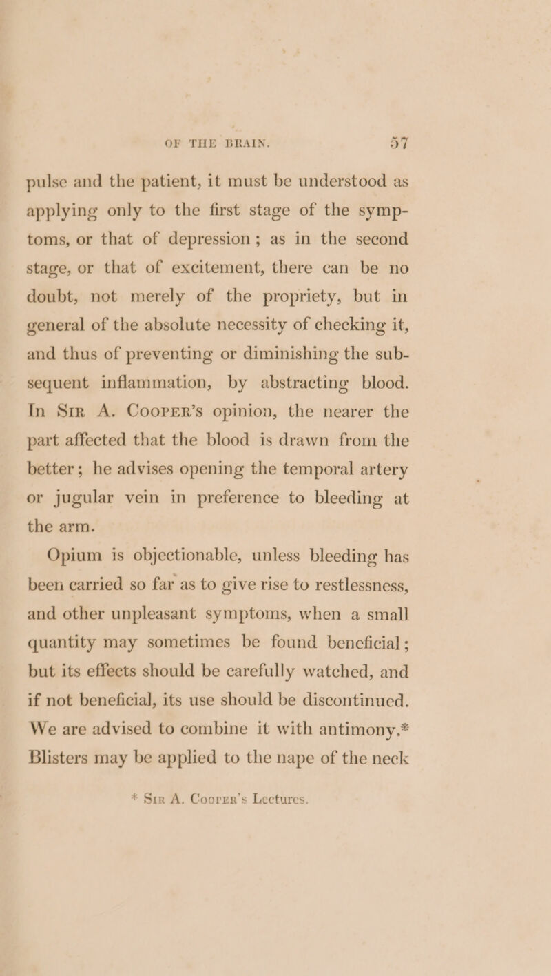 pulse and the patient, it must be understood as applying only to the first stage of the symp- toms, or that of depression; as in the second stage, or that of excitement, there can be no doubt, not merely of the propriety, but in general of the absolute necessity of checking it, and thus of preventing or diminishing the sub- sequent inflammation, by abstracting blood. In Sir A. Coorer’s opinion, the nearer the part affected that the blood is drawn from the better; he advises opening the temporal artery or jugular vein in preference to bleeding at the arm. Opium is objectionable, unless bleeding has been carried so far as to give rise to restlessness, and other unpleasant symptoms, when a small quantity may sometimes be found beneficial ; but its effects should be carefully watched, and if not beneficial, its use should be discontinued. We are advised to combine it with antimony.* Blisters may be applied to the nape of the neck * Sir A. Coorrn’s Lectures,