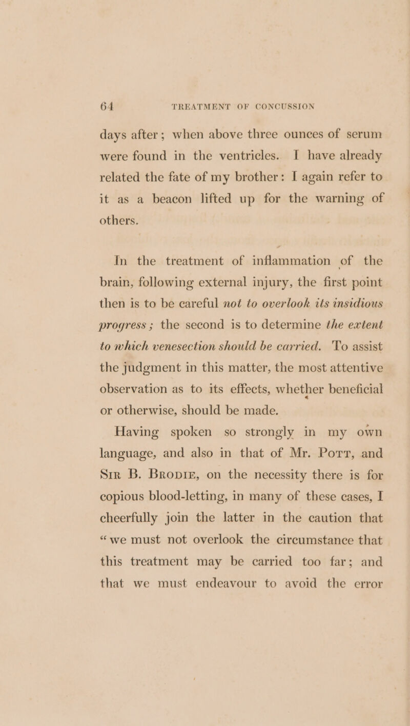 days after; when above three ounces of serum were found in the ventricles. I have already related the fate of my brother: I again refer to it as a beacon lifted up for the warning of others. Fd In the treatment of inflammation of the brain, following external injury, the first point then is to be careful not to overlook its insidious progress ; the second is to determine the extent to which venesection should be carried. To assist the judgement in this matter, the most attentive observation as to its effects, whether beneficial or otherwise, should be made. Having spoken so strongly in my own language, and also in that of Mr. Port, and Sir B. Bropre, on the necessity there is for copious blood-letting, in many of these cases, I cheerfully join the latter in the caution that “we must not overlook the circumstance that this treatment may be carried too far; and that we must endeavour to avoid the error