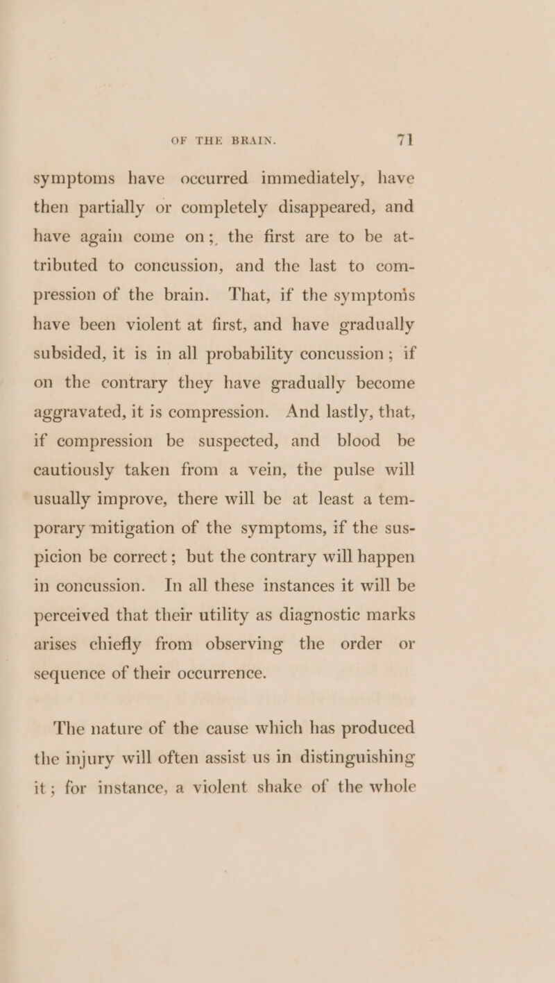 symptoms have occurred immediately, have then partially or completely disappeared, and have again come on;, the first are to be at- tributed to concussion, and the last to com- pression of the brain. ‘That, if the symptonis have been violent at first, and have gradually subsided, it is in all probability concussion ; if on the contrary they have gradually become aggravated, it is compression. And lastly, that, if compression be suspected, and blood be cautiously taken from a vein, the pulse will usually improve, there will be at least a tem- porary mitigation of the symptoms, if the sus- picion be correct; but the contrary will happen in concussion. In all these instances it will be perceived that their utility as diagnostic marks arises chiefly from observing the order or sequence of their occurrence. The nature of the cause which has produced the injury will often assist us in distinguishing it; for instance, a violent shake of the whole