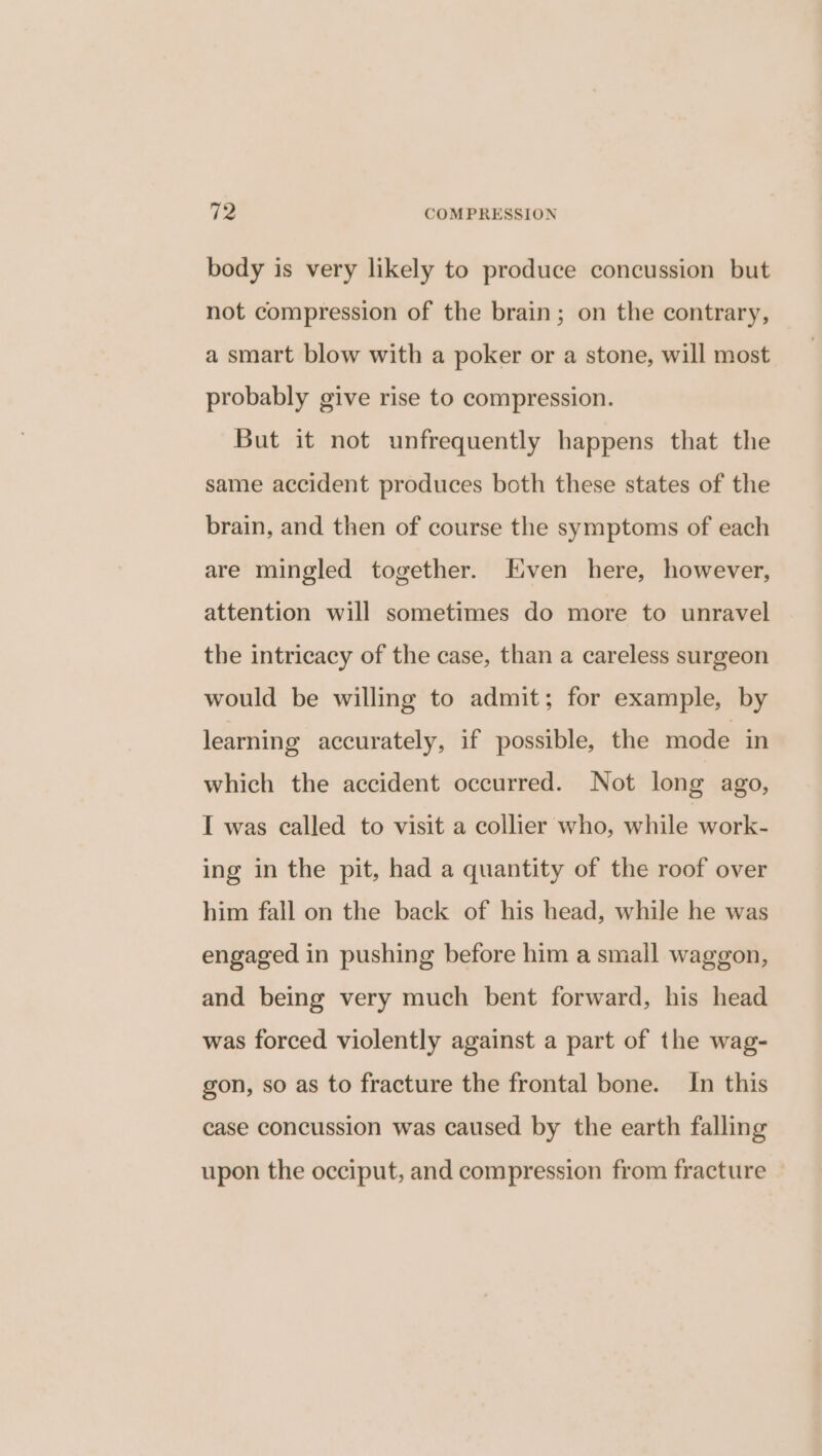 body is very likely to produce concussion but not compression of the brain; on the contrary, a smart blow with a poker or a stone, will most probably give rise to compression. But it not unfrequently happens that the same accident produces both these states of the brain, and then of course the symptoms of each are mingled together. Even here, however, attention will sometimes do more to unravel the intricacy of the case, than a careless surgeon would be willing to admit; for example, by learning accurately, if possible, the mode in which the accident occurred. Not long ago, I was called to visit a collier who, while work- ing in the pit, had a quantity of the roof over him fall on the back of his head, while he was engaged in pushing before him a small waggon, and being very much bent forward, his head was forced violently against a part of the wag- gon, so as to fracture the frontal bone. In this case concussion was caused by the earth falling upon the occiput, and compression from fracture