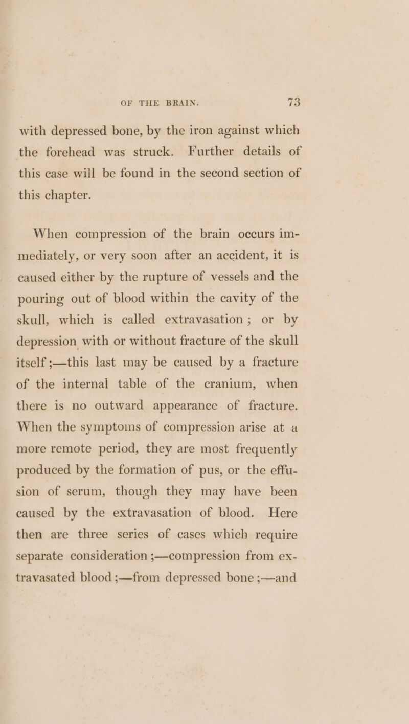 ° with depressed bone, by the iron against which the forehead was struck. Further details of this ease will be found in the second section of this chapter. When compression of the brain occurs im- mediately, or very soon after an accident, it is caused either by the rupture of vessels and the pouring out of blood within the cavity of the skull, which is called extravasation; or by depression with or without fracture of the skull itself ;—this last may be caused by a fracture of the internal table of the cranium, when there is no outward appearance of fracture. When the symptoms of compression arise at a more remote period, they are most frequently produced by the formation of pus, or the effu- sion of serum, though they may have been caused by the extravasation of blood. Here then are three series of cases which require separate consideration ;—compression from ex- travasated blood ;—from depressed bone ;—and