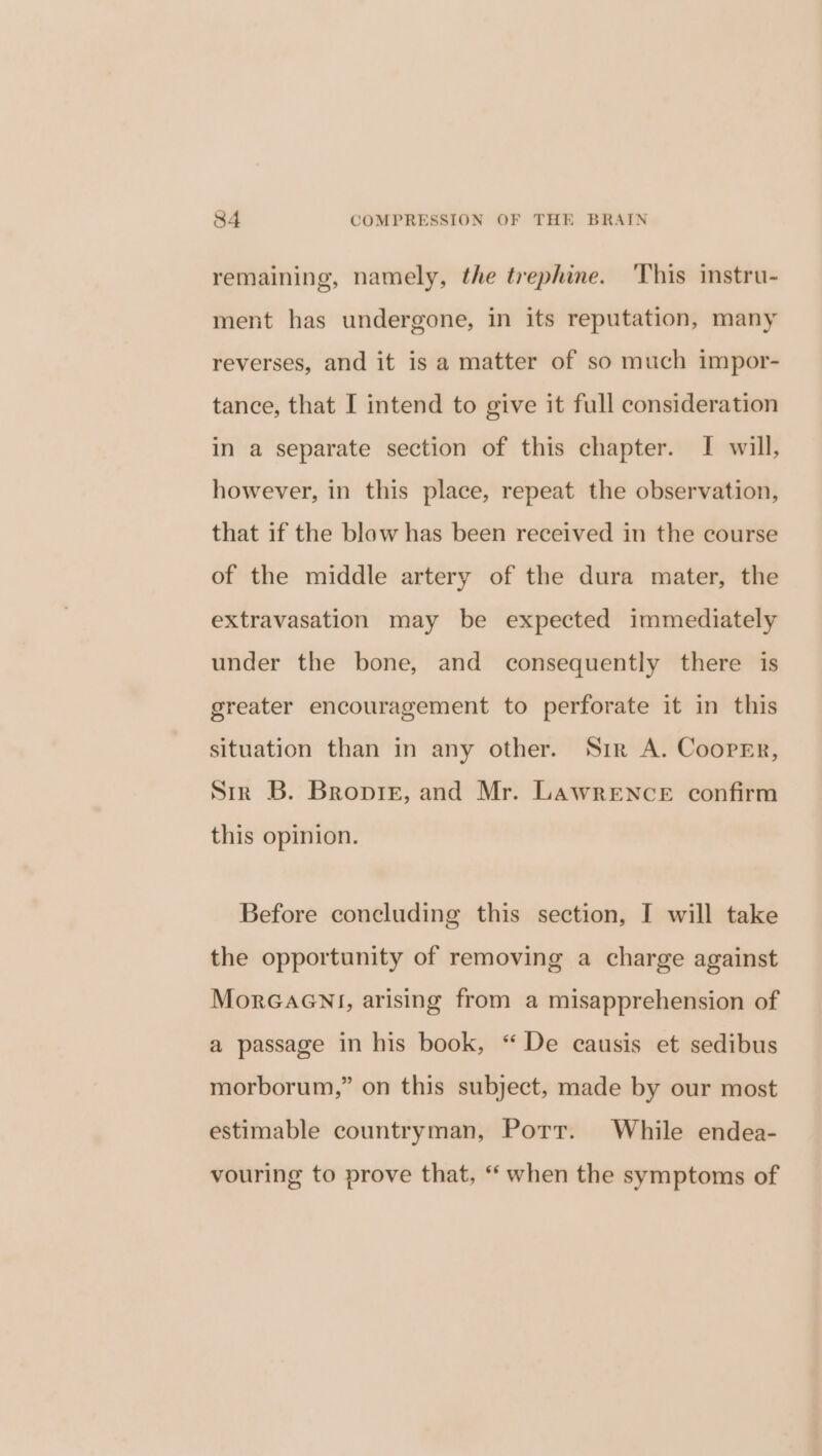 remaining, namely, the trephine. This instru- ment has undergone, in its reputation, many reverses, and it is a matter of so much impor- tance, that I intend to give it full consideration in a separate section of this chapter. I will, however, in this place, repeat the observation, that if the blow has been received in the course of the middle artery of the dura mater, the extravasation may be expected immediately under the bone, and consequently there is greater encouragement to perforate it in this situation than in any other. Sir A. Cooper, Sir B. Broptizr, and Mr. Lawrence confirm this opinion. Before concluding this section, I will take the opportunity of removing a charge against MorGaGNnl, arising from a misapprehension of a passage in his book, “ De causis et sedibus morborum,” on this subject, made by our most estimable countryman, Port. While endea- vouring to prove that, “ when the symptoms of