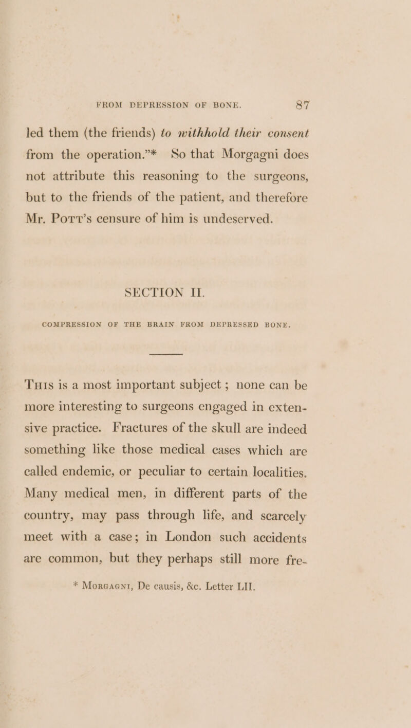 led them (the friends) to withhold their consent from the operation.”* So that Morgagni does not attribute this reasoning to the surgeons, but to the friends of the patient, and therefore Mr. Port’s censure of him is undeserved. SECTION IL. COMPRESSION OF THE BRAIN FROM DEPRESSED BONE. THIs is a most important subject ; none can be more interesting to surgeons engaged in exten- sive practice. Fractures of the skull are indeed something like those medical cases which are called endemic, or peculiar to certain localities. Many medical men, in different parts of the country, may pass through life, and scarcely meet with a case; in London such accidents are common, but they perhaps still more fre-