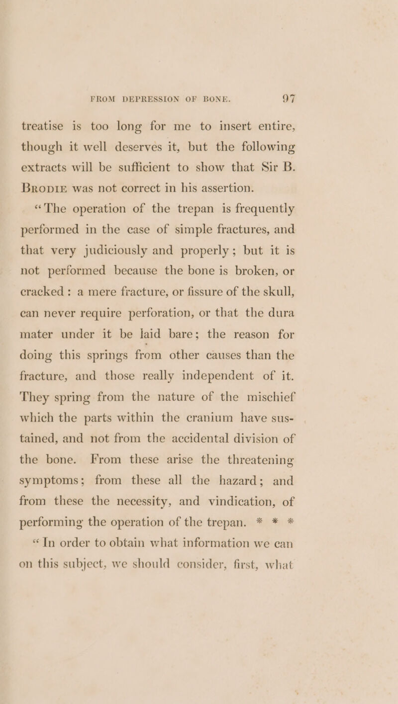 treatise is too long for me to insert entire, though it well deserves it, but the following extracts will be sufficient to show that Sir B. Bropie was not correct in his assertion. “The operation of the trepan is frequently performed in the case of simple fractures, and that very judiciously and properly; but it is not performed because the bone is broken, or cracked : a mere fracture, or fissure of the skull, can never require perforation, or that the dura mater under it be jaid bare; the reason for doing this springs from other causes than the fracture, and those really independent of it. They spring from the nature of the mischief which the parts within the cranium have sus- tained, and not from the accidental division of the bone. From these arise the threatening symptoms; from these all the hazard; and from these the necessity, and vindication, of performing the operation of the trepan. * * * “Tn order to obtain what information we can on this subject, we should consider, first, what