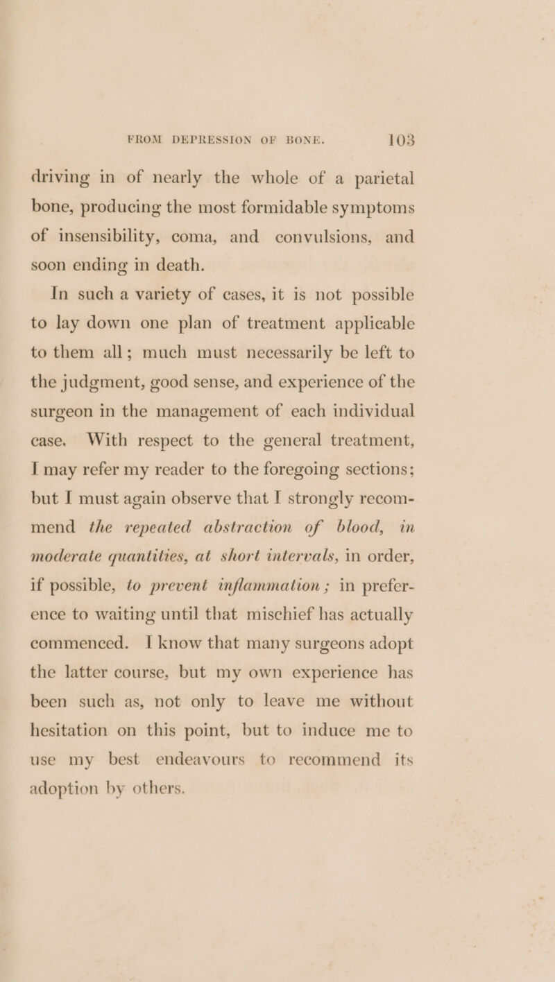 driving in of nearly the whole of a parietal bone, producing the most formidable symptoms of insensibility, coma, and convulsions, and soon ending in death. In such a variety of cases, it is not possible to lay down one plan of treatment applicable to them all; much must necessarily be left to the judgment, good sense, and experience of the surgeon in the management of each individual case. With respect to the general treatment, I may refer my reader to the foregoing sections; but I must again observe that I strongly recom- mend the repeated abstraction of blood, in moderate quantities, at short intervals, in order, if possible, to prevent inflammation ; in prefer- ence to waiting until that mischief has actually commenced. I know that many surgeons adopt the latter course, but my own experience has been such as, not only to leave me without hesitation on this point, but to induce me to use my best endeavours to recommend its adoption by others.