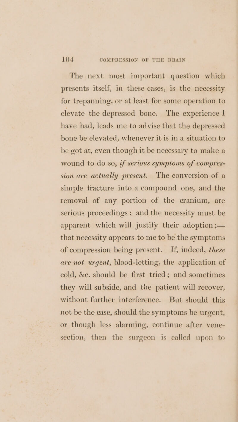 The next most important question which presents itself, in these cases, is the necessity for trepanning, or at least for some operation to elevate the depressed bone. The experience | have had, leads me to advise that the depressed bone be elevated, whenever it 1s in a situation to be got at, even though it be necessary to make a wound to do so, f serious symptoms of compres- ston are actually present. 'The conversion of a simple fracture into a compound one, and the removal of any portion of the cranium, are serious proceedings ; and the necessity must be apparent which will justify their adoption ;— that necessity appears to me to be the symptoms of compression being present. If, indeed, these are not urgent, blood-letting, the application of eold, &amp;e. should be first tried; and sometimes they will subside, and the patient will recover, without further interference. But should this not be the case, should the symptoms be urgent. or though less alarming, continue after vene- section, then the surgeon is called upon to