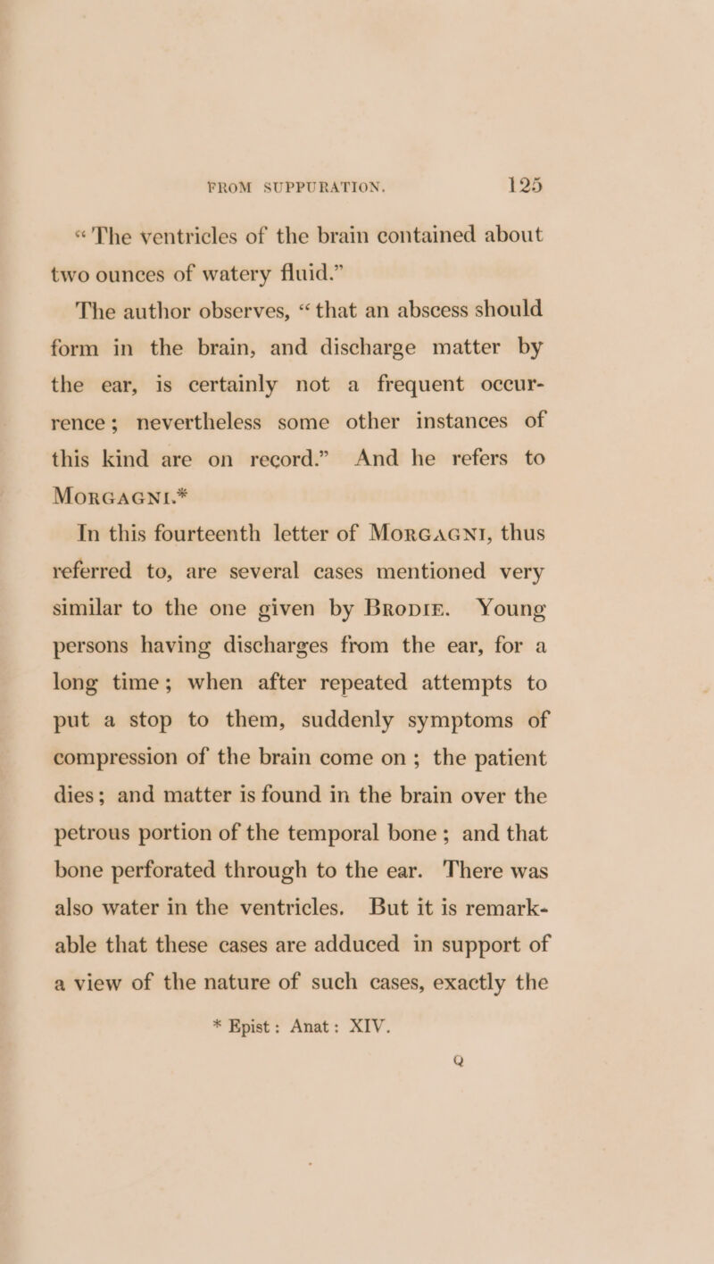 «'The ventricles of the brain contained about two ounces of watery fluid.” The author observes, “that an abscess should form in the brain, and discharge matter by the ear, is certainly not a frequent occur- rence; nevertheless some other instances of this kind are on record.” And he refers to MorGaGni.* In this fourteenth letter of MorGacGnt, thus referred to, are several cases mentioned very similar to the one given by Bropir. Young persons having discharges from the ear, for a long time; when after repeated attempts to put a stop to them, suddenly symptoms of compression of the brain come on ; the patient dies; and matter is found in the brain over the petrous portion of the temporal bone ; and that bone perforated through to the ear. There was also water in the ventricles. But it is remark- able that these cases are adduced in support of a view of the nature of such cases, exactly the * Kpist: Anat: XIV.