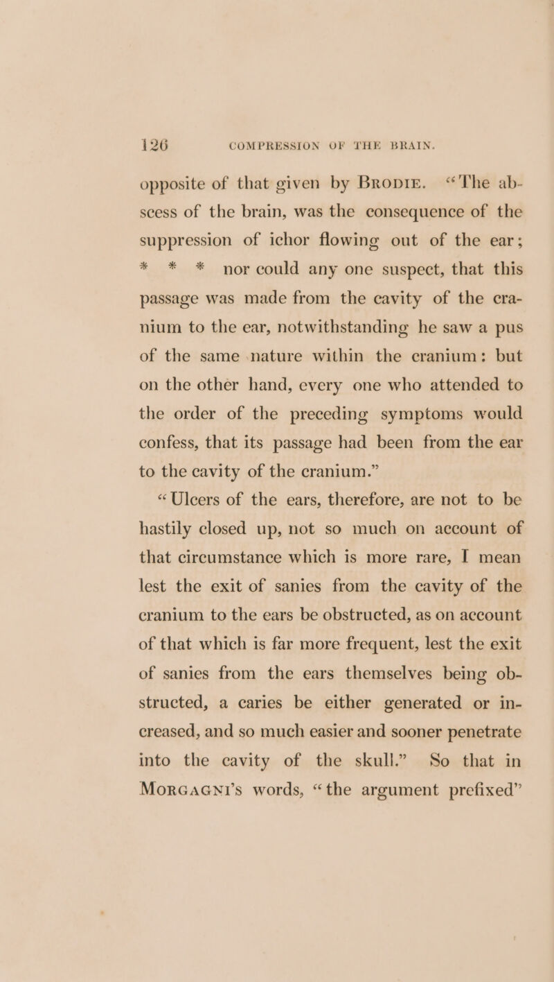 opposite of that given by BropiE. “'The ab- scess of the brain, was the consequence of the suppression of ichor flowing out of the ear; * * * nor could any one suspect, that this passage was made from the cavity of the cra- nium to the ear, notwithstanding he saw a pus of the same nature within the cranium: but on the other hand, every one who attended to the order of the preceding symptoms would confess, that its passage had been from the ear to the cavity of the cranium.” “Ulcers of the ears, therefore, are not to be hastily closed up, not so much on account of that circumstance which is more rare, | mean lest the exit of sanies from the cavity of the cranium to the ears be obstructed, as on account of that which is far more frequent, lest the exit of sanies from the ears themselves being ob- structed, a caries be either generated or in- creased, and so much easier and sooner penetrate into the cavity of the skull.” So that in MorGaGNni’s words, “the argument prefixed”