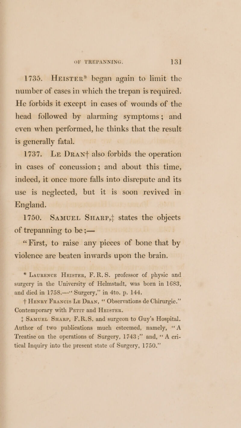 1735. HeEtster* began again to limit the number of cases in which the trepan is required. He forbids it except in cases of wounds of the head followed by alarming symptoms; and even when performed, he thinks that the result is generally fatal. 1737. Lr Drawnt also forbids the operation in cases of concussion; and about this time, indeed, it once more falls into disrepute and its use is neglected, but it is soon revived in England. 1750. SaMUEL SHaRpP,{ states the objects of trepanning to be ;— “First, to raise any pieces of bone that by violence are beaten inwards upon the brain. * Laurence Hetster, F.R.S. professor of physic and surgery in the University of Helmstadt, was born in 1683, and died in 1758.—-*‘ Surgery,” in 4to. p. 144. + Henry Francis Lz Dray, “ Observations de Chirurgie.” Contemporary with Perrr and Heisrer. { Samuext Suarp, F.R.S. and surgeon to Guy’s Hospital. Author of two publications much esteemed, namely, “A Treatise on the operations of Surgery, 1743;” and, ‘A cri- tical Inquiry into the present state of Surgery, 1750.”