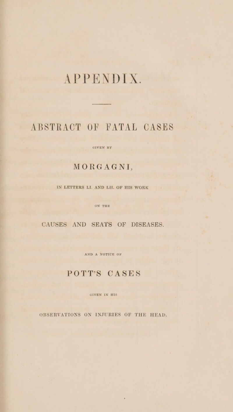 APPENDIX. ABSTRACT OF FATAL CASES GIVEN BY MORGAGNT, IN LETTERS LI. AND LIT. OF HIS WORK ON THE CAUSES AND SEATS OF DISEASES. AND A NOTICE OF POTT’S CASES GIVEN IN HIS OBSERVATIONS ON INJURIES OF THE HEAD,