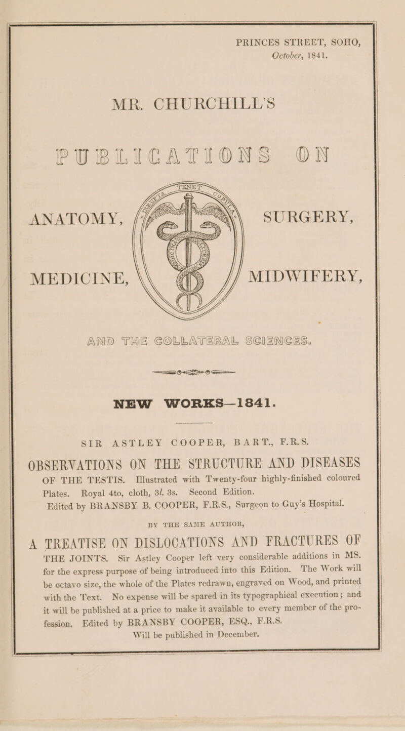 PRINCES STREET, SOHO, October, 1841. MR. CHURCHILL'S PUBLICATIONS ON ANATOMY, SURGERY, MEDICINE, MIDWIFERY, AND THE COLLATERAL SCIENCES. ee 0S = NEW WORKS—13841. SIR ASTLE¥Y COOPER, BART., F.B.S. OBSERVATIONS ON THE STRUCTURE AND DISEASES OF THE TESTIS. Illustrated with Twenty-four highly-finished coloured Plates. Royal 4to, cloth, 3/. 3s. Second Edition. Edited by BRANSBY B. COOPER, F.R.S., Surgeon to Guy’s Hospital. BY THE SAME AUTHOR, A TREATISE ON DISLOCATIONS AND FRACTURES OF THE JOINTS. Sir Astley Cooper left very considerable additions in MS. for the express purpose of being introduced into this Edition. The Work will be octavo size, the whole of the Plates redrawn, engraved on Wood, and printed with the Text. No expense will be spared in its typographical execution ; and it will be published at a price to make it available to every member of the pro- fession. Edited by BRANSBY COOPER, ESQ., F.R.S. Will be published in December.