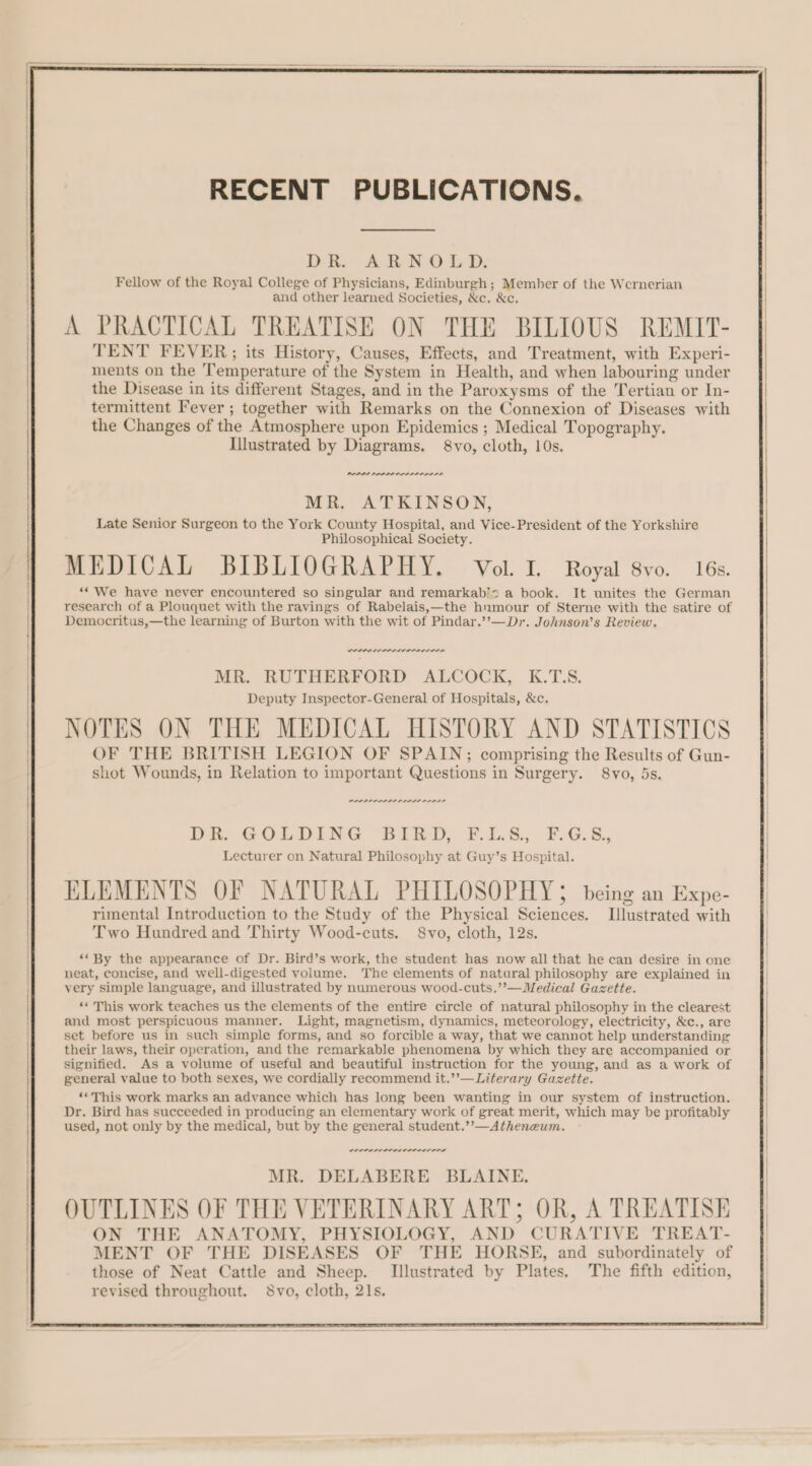 Fellow of the Royal College of Physicians, Edinburgh ; Member of the Wernerian and other learned Societies, &amp;c. &amp;c. A PRACTICAL TREATISE ON THE BILIOUS REMIT- TENT FEVER;; its History, Causes, Effects, and Treatment, with Experi- ments on the Temperature of the System in Health, and when labouring under the Disease in its different Stages, and in the Paroxysms of the Tertian or In- termittent Fever ; together with Remarks on the Connexion of Diseases with the Changes of the Atmosphere upon Epidemics ; Medical Topography. Illustrated by Diagrams. 8vo, cloth, 10s. PEPPF PAPE RAPED Mh, ATEINSON, Late Senior Surgeon to the York County Hospital, and Vice-President of the Yorkshire Philosophical Society. MEDICAL BIBLIOGRAPHY. Vol. I. Royal 8vo. 16s. “We have never encountered so singular and remarkabiz a book. It unites the German research of a Plouquet with the ravings of Rabelais,—the humour of Sterne with the satire of Democritus,—the learning of Burton with the wit of Pindar.’”’—Dr. Johnson’s Review. wenn perenne rrr ne MR. RUTHERFORD ALCOCK, K.TS. Deputy Inspector-General of Hospitals, &amp;c. NOTES ON THE MEDICAL HISTORY AND STATISTICS OF THE BRITISH LEGION OF SPAIN; comprising the Results of Gun- shot Wounds, in Relation to important Questions in Surgery. 8vo, 5s. PRIA LLLP PLDI ADE Phe GOLDING BIibD, F.L.8.,: FiG.5., Lecturer on Natural Philosophy at Guy’s Hospital. ELEMENTS OF NATURAL PHILOSOPHY 5 being an Expe- rimental Introduction to the Study of the Physical Sciences. Illustrated with Two Hundred and Thirty Wood-cuts. 8vo, cloth, 12s. ‘* By the appearance of Dr. Bird’s work, the student has now all that he can desire in one neat, concise, and well-digested volume. The elements of natural philosophy are explained in very simple language, and illustrated by numerous wood-cuts.’’—Medical Gazette. ‘* This work teaches us the elements of the entire circle of natural philosophy in the clearest and most perspicuous manner. Light, magnetism, dynamics, meteorology, electricity, &amp;c., are set before us in such simple forms, and so forcible a way, that we cannot help understanding their laws, their operation, and the remarkable phenomena by which they are accompanied or signified. As a volume of useful and beautiful instruction for the young, and as a work of general value to both sexes, we cordially recommend it.’’—Literary Gazette. **This work marks an advance which has long been wanting in our system of instruction. Dr. Bird has succeeded in producing an elementary work of great merit, which may be profitably used, not only by the medical, but by the general student.’’—Atheneum. LOPLI SLL EO LDS MR. DELABERE BLAINE, OUTLINES OF THE VETERINARY ART; OR, A TREATISE ON THE ANATOMY, PHYSIOLOGY, AND CURATIVE TREAT- MENT OF THE DISEASES OF THE HORSE, and subordinately of those of Neat Cattle and Sheep. Illustrated by Plates, The fifth edition, revised throughout. 8vo, cloth, 21s.