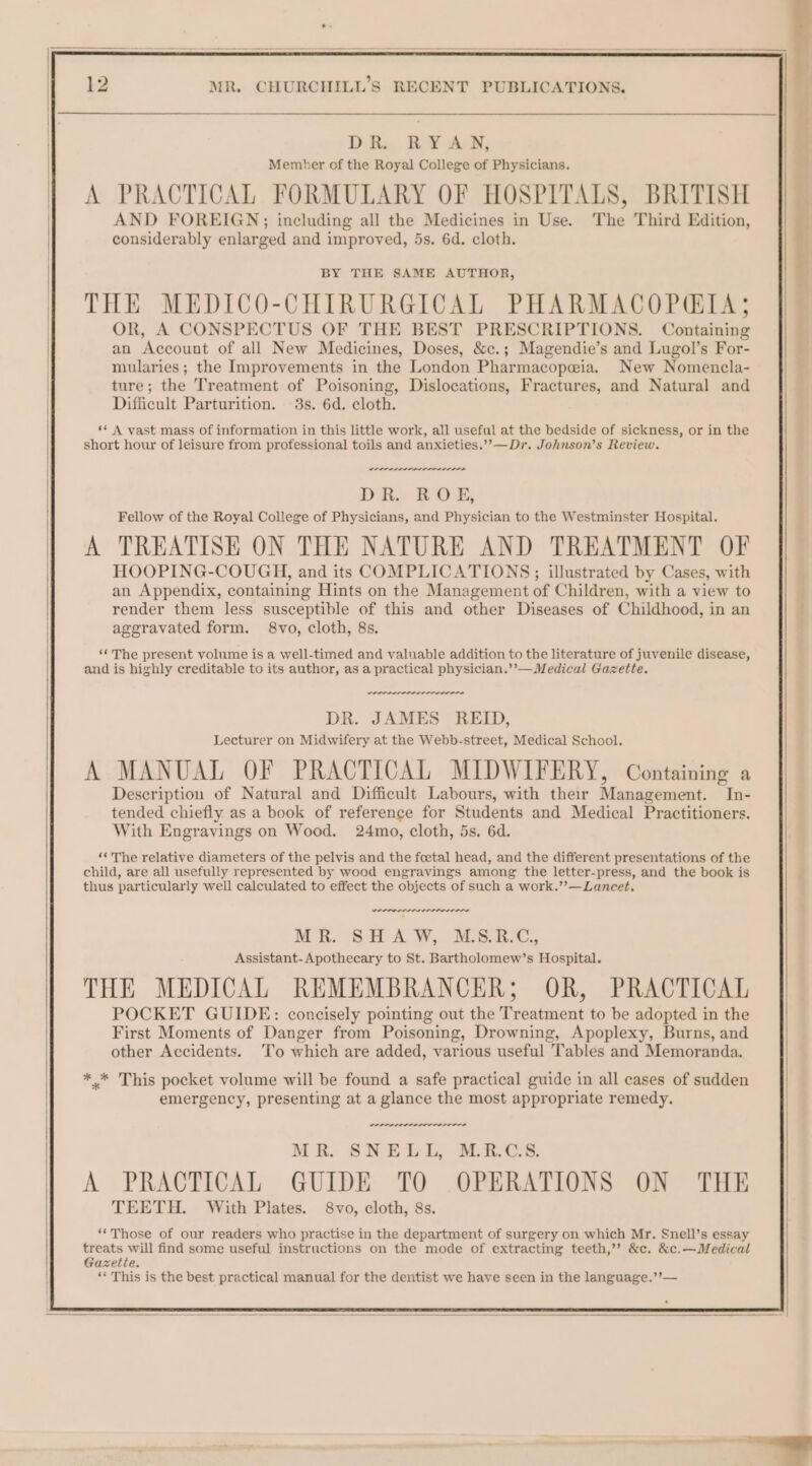 BY THE SAME AUTHOR, THE MEDICO-CHIRURGICAL PHARMACOPGIA; OR, A CONSPECTUS OF THE BEST PRESCRIPTIONS. Containing an Account of all New Medicines, Doses, &amp;c.; Magendie’s and Lugol’s For- mularies ; the Improvements in the London Pharmacopeia. New Nomencla- ture; the Treatment of Poisoning, Dislocations, Fractures, and Natural and Difficult Parturition. 3s. 6d. cloth. «« A vast mass of information in this little work, all useful at the bedside of sickness, or in the short hour of leisure from professional toils and anxieties.’’— Dr. Johnson’s Review. wee weer DR. ROE, Fellow of the Royal College of Physicians, and Physician to the Westminster Hospital. A TREATISE ON THE NATURE AND TREATMENT OF HOOPING-COUGH, and its COMPLICATIONS; illustrated by Cases, with an Appendix, containing Hints on the Management of Children, with a view to render them less susceptible of this and other Diseases of Childhood, in an aggravated form. 8vo, cloth, 8s. ‘The present volume is a well-timed and valuable addition to the literature of juvenile disease, and is highly creditable to its author, as a practical physician.’’— Medical Gazette. SIP LRI ELIOT LTELS DR. JAMES REID, Lecturer on Midwifery at the Webb-street, Medical School. A MANUAL OF PRACTICAL MIDWIFERY, Containing a Description of Natural and Difficult Labours, with their Management. In- tended chiefly as a book of reference for Students and Medical Practitioners. With Engravings on Wood. 24mo, cloth, 5s. 6d. ‘The relative diameters of the pelvis and the foetal head, and the different presentations of the child, are all usefully represented by wood engravings among the letter-press, and the book is thus particularly well calculated to effect the objects of such a work.’’—Lancet, werner we Mr. SH AW, ALS. BAC, Assistant-Apothecary to St. Bartholomew’s Hospital. THE MEDICAL REMEMBRANCER; OR, PRACTICAL POCKET GUIDE: concisely pointing out the Treatment to be adopted in the First Moments of Danger from Poisoning, Drowning, Apoplexy, Burns, and other Accidents. To which are added, various useful Tables and Memoranda. ** This pocket volume will be found a safe practical guide in all cases of sudden emergency, presenting at a glance the most appropriate remedy. wees MR. SNELL, MRCS. A PRACTICAL GUIDE TO OPERATIONS ON THE TEETH. With Plates. 8vo, cloth, 8s. ‘“‘Those of our readers who practise in the department of surgery on which Mr. Snell’s essay treats will find some useful instructions on the mode of extracting teeth,’? &amp;c. &amp;c.—Medical Gazette. ‘« This is the best practical manual for the dentist we have seen in the language.’’—