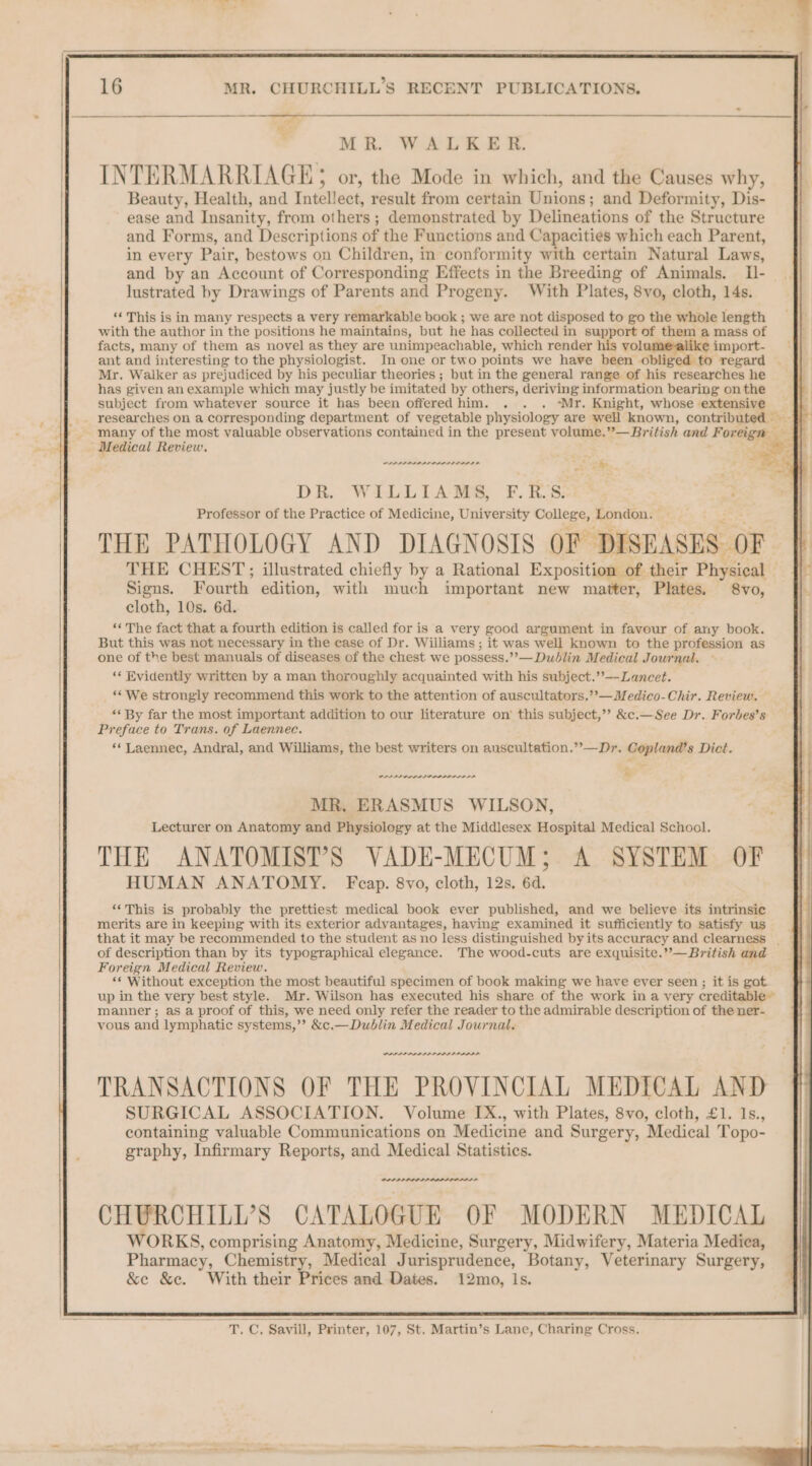 -_— Pe See : MR. WALKER. INTERMARRIAGE; or, the Mode in which, and the Causes why, Beauty, Health, and Intellect, result from certain Unions; and Deformity, Dis- ease and Insanity, from others; demonstrated by Delineations of the Structure and Forms, and Descriptions of the Functions and Capacities which each Parent, in every Pair, bestows on Children, in conformity with certain Natural Laws, and by an Account of Corresponding Effects in the Breeding of Animals. I- lustrated by Drawings of Parents and Progeny. With Plates, 8vo, cloth, 14s. ‘‘ This is in many respects a very remarkable book ; we are not disposed to go the whole length with the author in the positions he maintains, but he has collected in support of them a mass of facts, many of them as novel as they are unimpeachable, which render vol import- ant and interesting to the physiologist. In one or two points we have been obliged to regard Mr. Walker as prejudiced by his peculiar theories ; but in the general range of his researches he has given an example which may justly be imitated by others, deriving information bearing on the subject from whatever source it has been offeredhim. . . . ‘Mr. Knight, whose extensive _ researches on a corresponding department of vegetable physiology are well known, contributed ~ many of the most valuable observations contained in the present volume.”—British and Forages Medical Review. nape npn AAPA ano , b DR. WILLIAMS, F.RS: Professor of the Practice of Medicine, University College, London. THE PATHOLOGY AND DIAGNOSIS OF DISEASES OF. THE CHEST; illustrated chiefly by a Rational Exposition of. their Physical — Signs. Fourth’ edition, with much important new matter, Plates. 8vo, cloth, 10s. 6d. «« The fact that a fourth edition is called for is a very good argument in favour of any book. But this was not necessary in the case of Dr. Williams; it was well known to the profession as one of the best manuals of diseases of the chest we possess.”’— Dublin Medical Journal. ‘« Evidently written by a man thoroughly acquainted with his subject.’’—-Lancet. ‘We strongly recommend this work to the attention of auscultators.”»—Medico-Chir. Review. — “* By far the most important addition to our literature on’ this subject,’? &amp;c.—See Dr. Forbes’s Preface to Trans. of Laennec. ‘*Laennec, Andral, and Williams, the best writers on auscultation.”’—Dr. Copland’s Dict. PPP PS DDD A SOD DLP ALL LE t MR, ERASMUS WILSON, Lecturer on Anatomy and Physiology at the Middlesex Hospital Medical School. THE ANATOMIST’S VADE-MECUM; A SYSTEM OF HUMAN ANATOMY. Fcap. 8vo, cloth, 12s. 6d. ‘‘This is probably the prettiest medical book ever published, and we believe its intrinsic merits are in keeping with its exterior advantages, having examined it sufficiently to satisfy us that it may be recommended to the student as no less distinguished byits accuracy and clearness _ of description than by its typographical elegance. The wood-cuts are exquisite.”—British and Foreign Medical Review. ** Without exception the most beautiful specimen of book making we have ever seen ; it is got up in the very best style. Mr. Wilson has executed his share of the work ina very creditable~ manner; as a proof of this, we need only refer the reader to the admirable description of the ner- vous and lymphatic systems,’”’ &amp;c.— Dublin Medical Journal. PADI PAPA PALS A AAAS TRANSACTIONS OF THE PROVINCIAL MEDICAL AND SURGICAL ASSOCIATION. Volume IX., with Plates, 8vo, cloth, £1. 1s., containing valuable Communications on Medicine and Surgery, Medical Topo- graphy, Infirmary Reports, and Medical Statistics. PAP PDR CHURCHILL’S CATALOGUE OF MODERN MEDICAL WORKS, comprising Anatomy, Medicine, Surgery, Midwifery, Materia Medica, Pharmacy, Chemistry, Medical Jurisprudence, Botany, Veterinary Surgery, &amp;e &amp;c. With their Prices and Dates. 12mo, Is. o “T. C, Savill, Printer, 107, St. Martin’s Lane, Charing Cross.